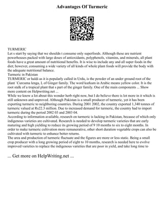 Advantages Of Turmeric
TURMERIC
Let s start by saying that we shouldn t consume only superfoods. Although these are nutrient
powerhouses packed with large doses of antioxidants, polyphenols, vitamins, and minerals, all plant
foods have a great amount of nutritional benefits. It is wise to include any and all super foods in the
diet; however, consuming a wide variety of all kinds of whole plant foods will provide the body with
the adequate nutritional balance.
Turmeric in Pakistan
TURMERIC or haldi as it is popularly called in Urdu, is the powder of an under ground root of the
plant `Curcuma lenga, L of Ginger family. The word kurkum in Arabic means yellow color. It is the
root stalk of a tropical plant that s part of the ginger family. One of the main components ... Show
more content on Helpwriting.net ...
While we know a lot about this wonder herb right now, but I do believe there is lot more in it which is
still unknown and unproved. Although Pakistan is a small producer of turmeric, yet it has been
exporting turmeric to neighboring countries. During 2001 2002, the country exported 1,340 tonnes of
turmeric valued at Rs22.3 million. Due to increased demand for turmeric, the country had to import
turmeric during the period 2002 03 and 2003 04.
According to information available, research on turmeric is lacking in Pakistan, because of which only
indigenous varieties are cultivated. Research is needed to develop turmeric varieties that are early
maturing and high yielding to reduce its growing period of 9 10 months to six to eight months. In
order to make turmeric cultivation more remunerative, other short duration vegetable crops can also be
cultivated with turmeric to enhance better returns.
The area and production of turmeric fluctuate and the figures are more or less static. Being a small
crop producer with a long growing period of eight to 10 months, research is needed here to evolve
improved varieties to replace the indigenous varieties that are poor in yield, and take long time to
... Get more on HelpWriting.net ...
 