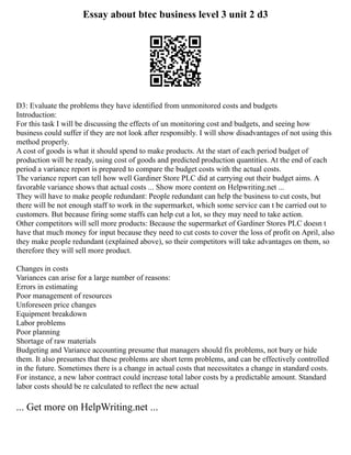 Essay about btec business level 3 unit 2 d3
D3: Evaluate the problems they have identified from unmonitored costs and budgets
Introduction:
For this task I will be discussing the effects of un monitoring cost and budgets, and seeing how
business could suffer if they are not look after responsibly. I will show disadvantages of not using this
method properly.
A cost of goods is what it should spend to make products. At the start of each period budget of
production will be ready, using cost of goods and predicted production quantities. At the end of each
period a variance report is prepared to compare the budget costs with the actual costs.
The variance report can tell how well Gardiner Store PLC did at carrying out their budget aims. A
favorable variance shows that actual costs ... Show more content on Helpwriting.net ...
They will have to make people redundant: People redundant can help the business to cut costs, but
there will be not enough staff to work in the supermarket, which some service can t be carried out to
customers. But because firing some staffs can help cut a lot, so they may need to take action.
Other competitors will sell more products: Because the supermarket of Gardiner Stores PLC doesn t
have that much money for input because they need to cut costs to cover the loss of profit on April, also
they make people redundant (explained above), so their competitors will take advantages on them, so
therefore they will sell more product.
Changes in costs
Variances can arise for a large number of reasons:
Errors in estimating
Poor management of resources
Unforeseen price changes
Equipment breakdown
Labor problems
Poor planning
Shortage of raw materials
Budgeting and Variance accounting presume that managers should fix problems, not bury or hide
them. It also presumes that these problems are short term problems, and can be effectively controlled
in the future. Sometimes there is a change in actual costs that necessitates a change in standard costs.
For instance, a new labor contract could increase total labor costs by a predictable amount. Standard
labor costs should be re calculated to reflect the new actual
... Get more on HelpWriting.net ...
 