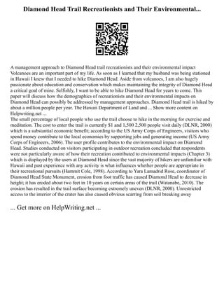 Diamond Head Trail Recreationists and Their Environmental...
A management approach to Diamond Head trail recreationists and their environmental impact
Volcanoes are an important part of my life. As soon as I learned that my husband was being stationed
in Hawaii I knew that I needed to hike Diamond Head. Aside from volcanoes, I am also hugely
passionate about education and conservation which makes maintaining the integrity of Diamond Head
a critical goal of mine. Selfishly, I want to be able to hike Diamond Head for years to come. This
paper will discuss how the demographics of recreationists and their environmental impacts on
Diamond Head can possibly be addressed by management approaches. Diamond Head trail is hiked by
about a million people per year. The Hawaii Department of Land and ... Show more content on
Helpwriting.net ...
The small percentage of local people who use the trail choose to hike in the morning for exercise and
meditation. The cost to enter the trail is currently $1 and 1,500 2,500 people visit daily (DLNR, 2000)
which is a substantial economic benefit; according to the US Army Corps of Engineers, visitors who
spend money contribute to the local economies by supporting jobs and generating income (US Army
Corps of Engineers, 2006). The user profile contributes to the environmental impact on Diamond
Head. Studies conducted on visitors participating in outdoor recreation concluded that respondents
were not particularly aware of how their recreation contributed to environmental impacts (Chapter 3)
which is displayed by the users at Diamond Head since the vast majority of hikers are unfamiliar with
Hawaii and past experience with any activity is what influences whether people are appropriate in
their recreational pursuits (Hammit Cole, 1998). According to Yara Lamadrid Rose, coordinator of
Diamond Head State Monument, erosion from foot traffic has caused Diamond Head to decrease in
height; it has eroded about two feet in 10 years on certain areas of the trail (Watanabe, 2010). The
erosion has resulted in the trail surface becoming extremely uneven (DLNR, 2000). Unrestricted
access to the interior of the crater has also caused obvious scarring from soil breaking away
... Get more on HelpWriting.net ...
 