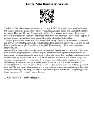 Laredo Police Department Analysis
The Laredo Police Department was created in February 9, 1850. Its original name was City Marshal
but changed during the 20th Century. Before it was created, Laredo had its own Vigilance Committee
of citizens. They were like a modern day police officer. Their purpose was to protect the law and
tracked down marauders. Today this Vigilance Committee is now known as Laredo Crime Stoppers; a
program where citizens get rewarded for providing valid information to the police.
The agency mission is a simple one; to better the life of living. It is guided by their core values which
are: provide service to the community, respect the law, have leadership, know what to say and do, and
have respect for the people. They plan to accomplish this mission by ... Show more content on
Helpwriting.net ...
A patrol officer is responsible to enforce the local, state, and federal laws in a community. They also
have to protect the people from crime and help the department create a good relationship with the
community. Now depending on the department it might take two to five years before getting promoted
into the next stage as a detective. Most departments however, prefer an officer that has a degree in
criminal justice. A detective is responsible for looking at cases finding out who created the crime.
After being a detective, the next step is to be a detective supervisor. A detective supervisor is
responsible for all the other detectives. They are also assign cases and make sure that the department
runs well. The next chance of advancement is to be a police sergeant. A sergeant is the one that gives
everyone something to do. They also lead and represent the police department. If everything goes well
the advancement will eventually lead to the city s
... Get more on HelpWriting.net ...
 
