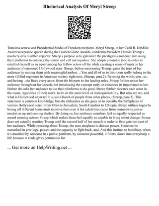 Rhetorical Analysis Of Meryl Streep
Timeless actress and Presidential Medal of Freedom recipient, Meryl Streep, in her Cecil B. DeMille
Award acceptance speech during the Golden Globe Awards, condemns President Donald Trump s
mockery of a disabled reporter. Streep s purpose is to galvanize the prestigious audience into using
their platforms to coalesce the nation and call out injustice. She adopts a humble tone in order to
establish herself as an equal among her fellow actors all the while creating a sense of unity in her
audience of renowned Hollywood stars. Streep, before mentioning Trump, gains the trust of her
audience by uniting them with meaningful pathos. ...You and all of us in this room really belong to the
most vilified segments in American society right now, (Streep, para.2). By using the words you , us ,
and belong , she links every actor, from the bit parts to the leading roles. Streep further unites her
audience throughout her speech, but introducing the concept early on enhances its importance to her.
Before she asks her audience to use their platforms to do good, Streep further elevates each actor in
the room, regardless of their merit, to be on the same level of distinguishability. But who are we, and
what is Hollywood anyway? It s just a bunch of people from other places, (Streep, para.3). This
statement is common knowledge, but she elaborates as she goes on to describe the birthplaces of
various Hollywood stars. From Ohio to Jerusalem, South Carolina to Ethiopia, Streep utilizes logos by
listing off different homelands to prove that even A list celebrities come from hometowns just as
modest as up and coming starlets. By doing so, her audience members feel as equally respected as
award winning actress Streep which makes them feel equally as capable to bring about change. Streep
does not actually mention Trump until the second half of her speech in order to first gain the trust of
her audience. While speaking about Trump, she uses anaphora to discuss power. Someone he
outranked in privilege, power, and the capacity to fight back, and, And this instinct to humiliate, when
it s modeled by someone in a public platform, by someone powerful, it filters, down into everybody s
life because it kinda gives permission for
... Get more on HelpWriting.net ...
 