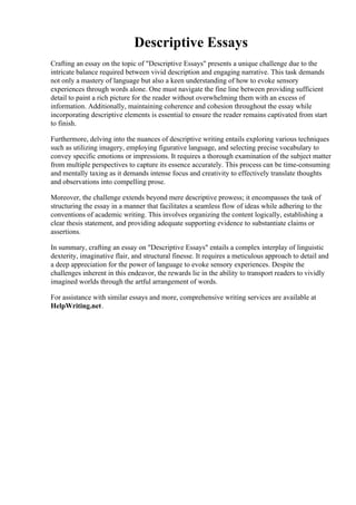 Descriptive Essays
Crafting an essay on the topic of "Descriptive Essays" presents a unique challenge due to the
intricate balance required between vivid description and engaging narrative. This task demands
not only a mastery of language but also a keen understanding of how to evoke sensory
experiences through words alone. One must navigate the fine line between providing sufficient
detail to paint a rich picture for the reader without overwhelming them with an excess of
information. Additionally, maintaining coherence and cohesion throughout the essay while
incorporating descriptive elements is essential to ensure the reader remains captivated from start
to finish.
Furthermore, delving into the nuances of descriptive writing entails exploring various techniques
such as utilizing imagery, employing figurative language, and selecting precise vocabulary to
convey specific emotions or impressions. It requires a thorough examination of the subject matter
from multiple perspectives to capture its essence accurately. This process can be time-consuming
and mentally taxing as it demands intense focus and creativity to effectively translate thoughts
and observations into compelling prose.
Moreover, the challenge extends beyond mere descriptive prowess; it encompasses the task of
structuring the essay in a manner that facilitates a seamless flow of ideas while adhering to the
conventions of academic writing. This involves organizing the content logically, establishing a
clear thesis statement, and providing adequate supporting evidence to substantiate claims or
assertions.
In summary, crafting an essay on "Descriptive Essays" entails a complex interplay of linguistic
dexterity, imaginative flair, and structural finesse. It requires a meticulous approach to detail and
a deep appreciation for the power of language to evoke sensory experiences. Despite the
challenges inherent in this endeavor, the rewards lie in the ability to transport readers to vividly
imagined worlds through the artful arrangement of words.
For assistance with similar essays and more, comprehensive writing services are available at
HelpWriting.net.
Descriptive Essays Descriptive Essays
 