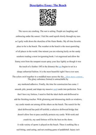 Descriptive Essay: The Beach
The waves are crashing. The sun is setting. People are laughing and
embracing under the sunset. I feel the sand squish slowly through my toes
as I gaily walk down the shoreline of the Outer Banks. My all time favorite
place to be is the beach. The weather at the beach is the most quarreling
of all places in the world. One minute you are relaxing lazily on the sandy
seashore reading a most invigorating book. I sit engrossed and allow the
foamy mist from the rampant ocean spray your face lightly as though it was
the touch of a feather. Off in the distance the sun begins to set in a
sleepy unhurried fashion. It is the most beautiful sight I have ever seen.
The colors swirl together in a muddled mass across the sky....show more content...
The gluey substance formed is untouchable by
any marketed adhesive. Finally, the time for construction has come. I
smooth, pile, pound, and shape my massive sand castle into perfection. Now
that I have my fortress, I need to find the ideal shells and driftwood to
add the finishing touches. With glistening and shimmering shells as windows,
my castle stands out among all the others on the beach. The search for the
ideal driftwood has paid off tenfold; a selective driftwood bridge that
doesn't allow foes to pass carefully protects my castle. With work and
creativity, my sand fortress will be the best on the shore.
A wide variety of sports is played on the beach. There is nothing like a
nail biting, sand eating, and net crashing game of paddleball. Injury isn't
 