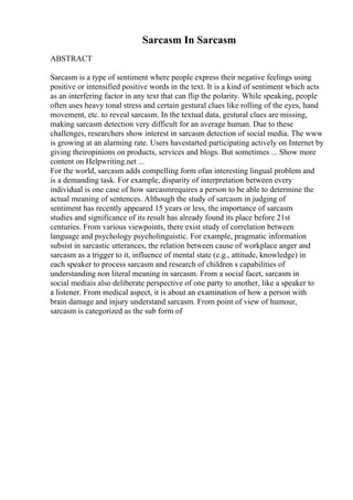 Sarcasm In Sarcasm
ABSTRACT
Sarcasm is a type of sentiment where people express their negative feelings using
positive or intensified positive words in the text. It is a kind of sentiment which acts
as an interfering factor in any text that can flip the polarity. While speaking, people
often uses heavy tonal stress and certain gestural clues like rolling of the eyes, hand
movement, etc. to reveal sarcasm. In the textual data, gestural clues are missing,
making sarcasm detection very difficult for an average human. Due to these
challenges, researchers show interest in sarcasm detection of social media. The www
is growing at an alarming rate. Users havestarted participating actively on Internet by
giving theiropinions on products, services and blogs. But sometimes ... Show more
content on Helpwriting.net ...
For the world, sarcasm adds compelling form ofan interesting lingual problem and
is a demanding task. For example, disparity of interpretation between every
individual is one case of how sarcasmrequires a person to be able to determine the
actual meaning of sentences. Although the study of sarcasm in judging of
sentiment has recently appeared 15 years or less, the importance of sarcasm
studies and significance of its result has already found its place before 21st
centuries. From various viewpoints, there exist study of correlation between
language and psychology psycholinguistic. For example, pragmatic information
subsist in sarcastic utterances, the relation between cause of workplace anger and
sarcasm as a trigger to it, influence of mental state (e.g., attitude, knowledge) in
each speaker to process sarcasm and research of children s capabilities of
understanding non literal meaning in sarcasm. From a social facet, sarcasm in
social mediais also deliberate perspective of one party to another, like a speaker to
a listener. From medical aspect, it is about an examination of how a person with
brain damage and injury understand sarcasm. From point of view of humour,
sarcasm is categorized as the sub form of
 