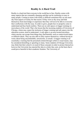 Reality Is A Hard Trail
Reality is a hard trail that everyone in the world has to face. Reality comes with
many aspects that are constantly changing and that can be confusing or scary to
many people. Coming to terms with reality is difficult sometimes but, no one must
shy from aspects of reality for that reason. If they were to shy away and hide
themselves from knowledge or experience then they will never be able to overcome
their conflictions with the issue. In order to grow, people have to properly come to
understand and face harsh realities. There are no safe spaces or trigger warnings in
most places of the world. That s the lesson that the incoming students of University of
Chicago, whom may expect the inclusion of trigger warning and safe spaces into the
education system, need to understand. A safe space is an area located anywhere,
where anyone can escape from things they find harmful, such as controversial topics
or different ideals. They are also able to fully express themselves, without having to
worry about being uncomfortable, unwelcome, or unsafe. A trigger warning is an
essentially a warning that the presented content through verbal or visual means, may
be considered disturbing or upsetting to many. Some students of Chicago University
may think that their school is in need of these concepts in order to protect themselves
however the University has rejected the idea in a letter they sent, on the basis that it
could prove harmful to their academic freedom. The University of
 