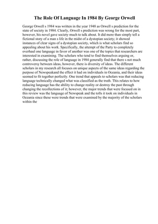 The Role Of Language In 1984 By George Orwell
George Orwell s 1984 was written in the year 1948 as Orwell s prediction for the
state of society in 1984. Clearly, Orwell s prediction was wrong for the most part,
however, his novel gave society much to talk about. It did more than simply tell a
fictional story of a man s life in the midst of a dystopian society; it showed
instances of clear signs of a dystopian society, which is what scholars find so
appealing about his work. Specifically, the attempt of the Party to completely
overhaul one language in favor of another was one of the topics that researchers are
interested in examining. The scholars who tend to find themselves arguing or,
rather, discussing the role of language in 1984 generally find that there s not much
controversy between ideas, however, there is diversity of ideas. The different
scholars in my research all focuses on unique aspects of the same ideas regarding the
purpose of Newspeakand the effect it had on individuals in Oceania, and their ideas
seemed to fit together perfectly. One trend that appeals to scholars was that reducing
language technically changed what was classified as the truth. This relates to how
reducing language has the ability to change reality or destroy the past through
changing the recollections of it; however, the major trends that were focused on in
this review was the language of Newspeak and the tolls it took on individuals in
Oceania since these were trends that were examined by the majority of the scholars
within the
 