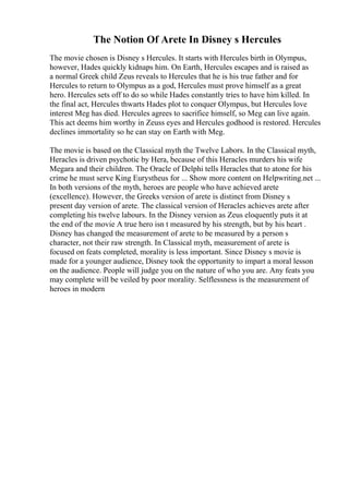 The Notion Of Arete In Disney s Hercules
The movie chosen is Disney s Hercules. It starts with Hercules birth in Olympus,
however, Hades quickly kidnaps him. On Earth, Hercules escapes and is raised as
a normal Greek child Zeus reveals to Hercules that he is his true father and for
Hercules to return to Olympus as a god, Hercules must prove himself as a great
hero. Hercules sets off to do so while Hades constantly tries to have him killed. In
the final act, Hercules thwarts Hades plot to conquer Olympus, but Hercules love
interest Meg has died. Hercules agrees to sacrifice himself, so Meg can live again.
This act deems him worthy in Zeuss eyes and Hercules godhood is restored. Hercules
declines immortality so he can stay on Earth with Meg.
The movie is based on the Classical myth the Twelve Labors. In the Classical myth,
Heracles is driven psychotic by Hera, because of this Heracles murders his wife
Megara and their children. The Oracle of Delphi tells Heracles that to atone for his
crime he must serve King Eurystheus for ... Show more content on Helpwriting.net ...
In both versions of the myth, heroes are people who have achieved arete
(excellence). However, the Greeks version of arete is distinct from Disney s
present day version of arete. The classical version of Heracles achieves arete after
completing his twelve labours. In the Disney version as Zeus eloquently puts it at
the end of the movie A true hero isn t measured by his strength, but by his heart .
Disney has changed the measurement of arete to be measured by a person s
character, not their raw strength. In Classical myth, measurement of arete is
focused on feats completed, morality is less important. Since Disney s movie is
made for a younger audience, Disney took the opportunity to impart a moral lesson
on the audience. People will judge you on the nature of who you are. Any feats you
may complete will be veiled by poor morality. Selflessness is the measurement of
heroes in modern
 
