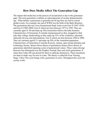 How Does Media Affect The Generation Gap
The impact that media has on the process of socialisation is due to the generation
gaps. The term generation is defines as subcomponents of society demarcated by
age . What defines a generation is generally the diving lines are tied to crucial
global events. For example, the end of WWII was the birth of the Baby Boomers.
The generations that my Cross Generational Study looks at are Gen X (1967 1976)
and Gen Z (1996 2009). Gen X which are born between 1977 to 1995. They are
currently aged 41 50 and make up This Generation follows the baby boomers.
Characteristics of Generation X include entrepreneurial as they struggled to find
jobs after college, hardworking as they make up 33% of the workforce, educated,
ethnically diverse and individualistic. Gen Z which are born between 1996 to 2009.
They are currently aged 8 21 and make up 20% of the Australian population.
Characteristics of Generation Z include diversity, mature, open mined, plurality and
technology literate. Strauss Howe theory of generations Strauss Howe theory of
generations identified repeating cycles of generational values. These values diverge
between four distinguish eras the Prophet, Nomad, Hero and Artist generations. It
states that it takes 80 year period for them to replicate themselves. These transitions
are done to make way for next to come. The theory is called the Four Turning .
Stage 1 Hero The cycle beings with a generation in crisis. Throughout this cycle the
society works
 