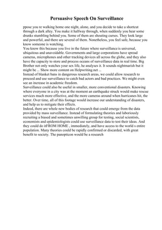 Persuasive Speech On Surveillance
ppose you re walking home one night, alone, and you decide to take a shortcut
through a dark alley. You make it halfway through, when suddenly you hear some
drunks stumbling behind you. Some of them are shouting curses. They look large
and powerful, and there are several of them. Nonetheless, you feel safe, because you
know someone is watching.
You know this because you live in the future where surveillanceis universal,
ubiquitous and unavoidable. Governments and large corporations have spread
cameras, microphones and other tracking devices all across the globe, and they also
have the capacity to store and process oceans of surveillance data in real time. Big
Brother not only watches your sex life, he analyses it. It sounds nightmarish but it
might be ... Show more content on Helpwriting.net ...
Instead of blanket bans in dangerous research areas, we could allow research to
proceed and use surveillance to catch bad actors and bad practices. We might even
see an increase in academic freedom.
Surveillance could also be useful in smaller, more conventional disasters. Knowing
where everyone in a city was at the moment an earthquake struck would make rescue
services much more effective, and the more cameras around when hurricanes hit, the
better. Over time, all of this footage would increase our understanding of disasters,
and help us to mitigate their effects.
Indeed, there are whole new bodies of research that could emerge from the data
provided by mass surveillance. Instead of formulating theories and laboriously
recruiting a biased and sometimes unwilling group for testing, social scientists,
economists and epidemiologists could use surveillance data to test their ideas. And
they could do itFROM HOME , immediately, and have access to the world s entire
population. Many theories could be rapidly confirmed or discarded, with great
benefit to society. The panopticon would be a research
 