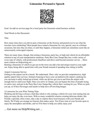 Limousine Persuasive Speech
Goal: An add on services page for a local party bus limousine rental business website
Total Words in this Document:
Title:
How many times have you driven past a limousine on the freeway and peered over to see what the
travelers were celebrating? Most people have rented a limousine for very special, once in a lifetime
occasions, but once they are done, or until they happen, a limousine rental can sometimes seem like an
unnecessarily extravagant expense.
There are many times, though, that renting a limousine, party bus, or high end vehicle be an affordable
solution to any of your transportation situations. Party Bus Limo Tampa Bay has a wide variety of
every type of vehicle, with professional chauffeurs and above and beyond customer service ... Show
more content on Helpwriting.net ...
Renting a limousine of vehicle to get out on the town can add a fun and unique touch to your night
out. Enjoy being able to spend time with your friends instead of spending time sitting in traffic.
Airport Limousine Service
Getting to the airport can be a hassle. We understand. That s why we provide comprehensive, high
quality airport limo services. Instead of paying to leave your car parked in the airport s parking lot,
you can keep it safely locked up at home, while our drivers get you to and from the airport with
enough time to catch your flight. Once you arrive in Tampa, you can bypass the lines of people trying
to catch a taxi, and get in the Party Bus Limo Tampa Bay vehicle that s waiting for you. When we pick
you up, we ll have beverages and snacks to help stave off traveling hunger.
A Limousine for your Wine Tasting Trips
Drinking and driving is always a bad idea which is why renting a vehicle for your wine tasting trip can
help you enjoy the day even more. With so many wonderful wineries creating delicious drinks, like
Florida s specialty citrus wines, take a day to explore these local treasures with your friends and
family. We ll help you arrange an itinerary that makes sense. You ll have time at your favorite spots to
enjoy the atmosphere and drinks, and we ll be there to help you safely enjoy your
... Get more on HelpWriting.net ...
 