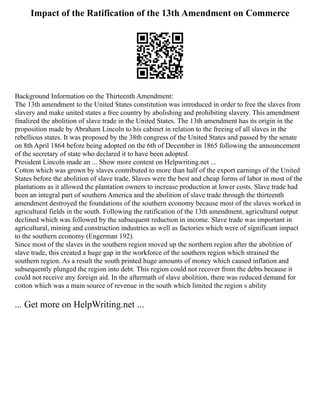 Impact of the Ratification of the 13th Amendment on Commerce
Background Information on the Thirteenth Amendment:
The 13th amendment to the United States constitution was introduced in order to free the slaves from
slavery and make united states a free country by abolishing and prohibiting slavery. This amendment
finalized the abolition of slave trade in the United States. The 13th amendment has its origin in the
proposition made by Abraham Lincoln to his cabinet in relation to the freeing of all slaves in the
rebellious states. It was proposed by the 38th congress of the United States and passed by the senate
on 8th April 1864 before being adopted on the 6th of December in 1865 following the announcement
of the secretary of state who declared it to have been adopted.
President Lincoln made an ... Show more content on Helpwriting.net ...
Cotton which was grown by slaves contributed to more than half of the export earnings of the United
States before the abolition of slave trade. Slaves were the best and cheap forms of labor in most of the
plantations as it allowed the plantation owners to increase production at lower costs. Slave trade had
been an integral part of southern America and the abolition of slave trade through the thirteenth
amendment destroyed the foundations of the southern economy because most of the slaves worked in
agricultural fields in the south. Following the ratification of the 13th amendment, agricultural output
declined which was followed by the subsequent reduction in income. Slave trade was important in
agricultural, mining and construction industries as well as factories which were of significant impact
to the southern economy (Engerman 192).
Since most of the slaves in the southern region moved up the northern region after the abolition of
slave trade, this created a huge gap in the workforce of the southern region which strained the
southern region. As a result the south printed huge amounts of money which caused inflation and
subsequently plunged the region into debt. This region could not recover from the debts because it
could not receive any foreign aid. In the aftermath of slave abolition, there was reduced demand for
cotton which was a main source of revenue in the south which limited the region s ability
... Get more on HelpWriting.net ...
 