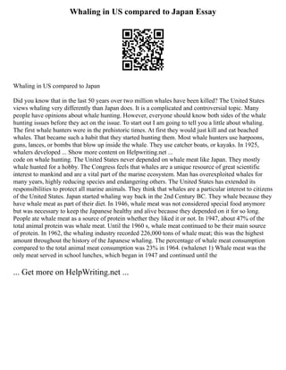 Whaling in US compared to Japan Essay
Whaling in US compared to Japan
Did you know that in the last 50 years over two million whales have been killed? The United States
views whaling very differently than Japan does. It is a complicated and controversial topic. Many
people have opinions about whale hunting. However, everyone should know both sides of the whale
hunting issues before they act on the issue. To start out I am going to tell you a little about whaling.
The first whale hunters were in the prehistoric times. At first they would just kill and eat beached
whales. That became such a habit that they started hunting them. Most whale hunters use harpoons,
guns, lances, or bombs that blow up inside the whale. They use catcher boats, or kayaks. In 1925,
whalers developed ... Show more content on Helpwriting.net ...
code on whale hunting. The United States never depended on whale meat like Japan. They mostly
whale hunted for a hobby. The Congress feels that whales are a unique resource of great scientific
interest to mankind and are a vital part of the marine ecosystem. Man has overexploited whales for
many years, highly reducing species and endangering others. The United States has extended its
responsibilities to protect all marine animals. They think that whales are a particular interest to citizens
of the United States. Japan started whaling way back in the 2nd Century BC. They whale because they
have whale meat as part of their diet. In 1946, whale meat was not considered special food anymore
but was necessary to keep the Japanese healthy and alive because they depended on it for so long.
People ate whale meat as a source of protein whether they liked it or not. In 1947, about 47% of the
total animal protein was whale meat. Until the 1960 s, whale meat continued to be their main source
of protein. In 1962, the whaling industry recorded 226,000 tons of whale meat; this was the highest
amount throughout the history of the Japanese whaling. The percentage of whale meat consumption
compared to the total animal meat consumption was 23% in 1964. (whalenet 1) Whale meat was the
only meat served in school lunches, which began in 1947 and continued until the
... Get more on HelpWriting.net ...
 
