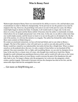 Who Is Benny Paret
Welterweight champion Benny Paret was renowned for his ability to receive a hit, and had taken years
of punishment in order to obtain his championship. Yet he proved, he was the greatest every time he
stepped in the ring. However, all good things will come to an end. In the past two years, the fifteen
round fights began to destroy his body. Eventually, it all would result in a tragic end. As the story
draws to a close, the genre and the theme unfold. It becomes clear the author is emotionally invested,
which allows for an in depth and personal view of the story. In the end, we are able to relate more than
one would simply assume, and the lesson we learn is we are not the gods we all attempt to be. By the
end of the journey, it is obvious the narrative is a tragedy. The author has formed this safety blanket, ...
Show more content on Helpwriting.net ...
He creates an emotional connection; we have all tried and failed, and we can relate to Benny s
struggle. The fact of the matter is, time will catch up to us, and we can only play god for so long.
Benny would have stated he was indestructible, but reality hit him like a freight train. When we place
ourselves on the pedestal above the rest, it is only a matter of time before we are knocked off the
pedestal. One must remember, life is a fight, and resembling Benny; we can only be champion for so
long. In the end, this is a classic story of a man, who thought time could never touch him. Benny
thought he could withstand any punishment thrown at him, and he would still walk away as the victor.
Due to this, the author leads us to trust Benny would overcome the pain of the thunderous hits and
rally back to win. No longer is Benny only the protagonist, he is also now the antagonist, which
creates a perfect tragedy. Afterwards it becomes obvious the champion has died on his feet, and the
unmovable object had met the unstoppable force and
... Get more on HelpWriting.net ...
 
