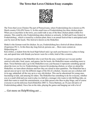 The Town that Loves Chicken Essay examples
The Town that Loves Chicken The part of Pennsylvania, where Fredericksburg lies is known as PA
Dutch country USA (PA Towns 1). In this small town of Fredericksburg lies three chicken plants.
When you re anywhere in the town, you could walk to any of the three chicken plants within five
minutes. This could be why Fredericksburg takes chicken so seriously. At Bell and Evans Airport in
Fredericksburg , which is owned by a chicken plant, there is an annual festival that is anticipated each
year by most all the locals. This festival is known as the Hinkelfest.
Hinkel is the German word for chicken. So yes, Fredericksburg has a festival all about chickens
(Experience PA 1). At this three day long festival, persons can ... Show more content on
Helpwriting.net ...
Kim Zellers, a student from the local High School said, I go each year because it is a place to hang
out, and spend time with friends you haven t seen for a while, kind of like a reunion.
If a person would go to the Hinkelfest who is not from the area, would just see it as just another
carnival with rides, food, music, and games, but for locals, the Hinkelfest means something more to
them. Tricia Hartman said, I go to the Hinkelfest every year because it represents something special
about the town we live in. Fredericksburg is known for producing chicken, so when we attend the
Hinkelfest, we learn about chickens and how they are raised in mass quantities. The Hinkelfest has a
special area set up to view the different stages of the life of a chicken. Anyone can see a chicken still
in its egg, unhatched, all the way up to a very old chicken. This can be educational for young ones,
fascinating to kids, and amusing for elders. The Hinkelfest has something to do for everyone, whether
you re a small child and you want to play in a ball pit, a teenager who wants to ride thrilling rides, an
adult that wants to watch the entertainment, or an elder person who likes to play bingo, and of course
everyone to eat the delicious food (Hinkelfest 2003 1). Tricia Hartman, an 18 year old native of
Fredericksburg added, I have fun on the rides, playing the games and hanging out with a lot of
... Get more on HelpWriting.net ...
 