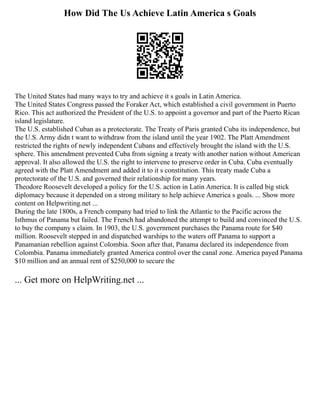 How Did The Us Achieve Latin America s Goals
The United States had many ways to try and achieve it s goals in Latin America.
The United States Congress passed the Foraker Act, which established a civil government in Puerto
Rico. This act authorized the President of the U.S. to appoint a governor and part of the Puerto Rican
island legislature.
The U.S. established Cuban as a protectorate. The Treaty of Paris granted Cuba its independence, but
the U.S. Army didn t want to withdraw from the island until the year 1902. The Platt Amendment
restricted the rights of newly independent Cubans and effectively brought the island with the U.S.
sphere. This amendment prevented Cuba from signing a treaty with another nation without American
approval. It also allowed the U.S. the right to intervene to preserve order in Cuba. Cuba eventually
agreed with the Platt Amendment and added it to it s constitution. This treaty made Cuba a
protectorate of the U.S. and governed their relationship for many years.
Theodore Roosevelt developed a policy for the U.S. action in Latin America. It is called big stick
diplomacy because it depended on a strong military to help achieve America s goals. ... Show more
content on Helpwriting.net ...
During the late 1800s, a French company had tried to link the Atlantic to the Pacific across the
Isthmus of Panama but failed. The French had abandoned the attempt to build and convinced the U.S.
to buy the company s claim. In 1903, the U.S. government purchases the Panama route for $40
million. Roosevelt stepped in and dispatched warships to the waters off Panama to support a
Panamanian rebellion against Colombia. Soon after that, Panama declared its independence from
Colombia. Panama immediately granted America control over the canal zone. America payed Panama
$10 million and an annual rent of $250,000 to secure the
... Get more on HelpWriting.net ...
 