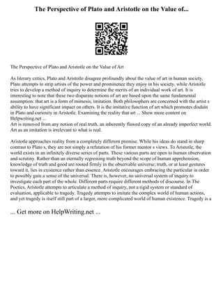 The Perspective of Plato and Aristotle on the Value of...
The Perspective of Plato and Aristotle on the Value of Art
As literary critics, Plato and Aristotle disagree profoundly about the value of art in human society.
Plato attempts to strip artists of the power and prominence they enjoy in his society, while Aristotle
tries to develop a method of inquiry to determine the merits of an individual work of art. It is
interesting to note that these two disparate notions of art are based upon the same fundamental
assumption: that art is a form of mimesis, imitation. Both philosophers are concerned with the artist s
ability to have significant impact on others. It is the imitative function of art which promotes disdain
in Plato and curiosity in Aristotle. Examining the reality that art ... Show more content on
Helpwriting.net ...
Art is removed from any notion of real truth, an inherently flawed copy of an already imperfect world.
Art as an imitation is irrelevant to what is real.
Aristotle approaches reality from a completely different premise. While his ideas do stand in sharp
contrast to Plato s, they are not simply a refutation of his former mentor s views. To Aristotle, the
world exists in an infinitely diverse series of parts. These various parts are open to human observation
and scrutiny. Rather than an eternally regressing truth beyond the scope of human apprehension,
knowledge of truth and good are rooted firmly in the observable universe; truth, or at least gestures
toward it, lies in existence rather than essence. Aristotle encourages embracing the particular in order
to possibly gain a sense of the universal. There is, however, no universal system of inquiry to
investigate each part of the whole. Different parts require different methods of discourse. In The
Poetics, Aristotle attempts to articulate a method of inquiry, not a rigid system or standard of
evaluation, applicable to tragedy. Tragedy attempts to imitate the complex world of human actions,
and yet tragedy is itself still part of a larger, more complicated world of human existence. Tragedy is a
... Get more on HelpWriting.net ...
 