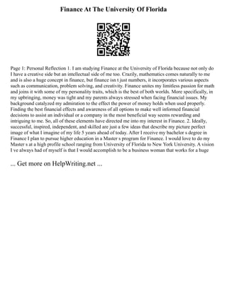 Finance At The University Of Florida
Page 1: Personal Reflection 1. I am studying Finance at the University of Florida because not only do
I have a creative side but an intellectual side of me too. Crazily, mathematics comes naturally to me
and is also a huge concept in finance, but finance isn t just numbers, it incorporates various aspects
such as communication, problem solving, and creativity. Finance unites my limitless passion for math
and joins it with some of my personality traits, which is the best of both worlds. More specifically, in
my upbringing, money was tight and my parents always stressed when facing financial issues. My
background catalyzed my admiration to the effect the power of money holds when used properly.
Finding the best financial effects and awareness of all options to make well informed financial
decisions to assist an individual or a company in the most beneficial way seems rewarding and
intriguing to me. So, all of these elements have directed me into my interest in Finance. 2. Ideally,
successful, inspired, independent, and skilled are just a few ideas that describe my picture perfect
image of what I imagine of my life 5 years ahead of today. After I receive my bachelor s degree in
Finance I plan to pursue higher education in a Master s program for Finance. I would love to do my
Master s at a high profile school ranging from University of Florida to New York University. A vision
I ve always had of myself is that I would accomplish to be a business woman that works for a huge
... Get more on HelpWriting.net ...
 