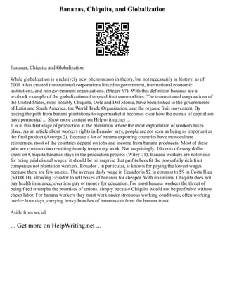 Bananas, Chiquita, and Globalization
Bananas, Chiquita and Globalization
While globalization is a relatively new phenomenon in theory, but not necessarily in history, as of
2009 it has created transnational corporations linked to government, international economic
institutions, and non government organizations. (Steger 67). With this definition bananas are a
textbook example of the globalization of tropical fruit commodities. The transnational corporations of
the United States, most notably Chiquita, Dole and Del Monte, have been linked to the governments
of Latin and South America, the World Trade Organization, and the organic fruit movement. By
tracing the path from banana plantations to supermarket it becomes clear how the morals of capitalism
have permeated ... Show more content on Helpwriting.net ...
It is at this first stage of production at the plantation where the most exploitation of workers takes
place. As an article about workers rights in Ecuador says, people are not seen as being as important as
the final product (Astorga 2). Because a lot of banana exporting countries have monoculture
economies, most of the countries depend on jobs and income from banana producers. Most of these
jobs are contracts too resulting in only temporary work. Not surprisingly, 10 cents of every dollar
spent on Chiquita bananas stays in the production process (Wiley 71). Banana workers are notorious
for being paid dismal wages; it should be no surprise that profits benefit the powerfully rich fruit
companies not plantation workers. Ecuador , in particular, is known for paying the lowest wages
because there are few unions. The average daily wage in Ecuador is $2 in contrast to $9 in Costa Rica
(STITCH), allowing Ecuador to sell boxes of bananas for cheaper. With no unions, Chiquita does not
pay health insurance, overtime pay or money for education. For most banana workers the threat of
being fired triumphs the promises of unions, simply because Chiquita would not be profitable without
cheap labor. For banana workers they must work under strenuous working conditions, often working
twelve hour days, carrying heavy bunches of bananas cut from the banana trunk.
Aside from social
... Get more on HelpWriting.net ...
 