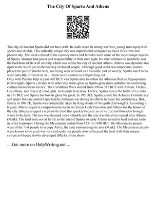 The City Of Sparta And Athens
The city of Ancient Sparta did not have wall. Its walls were its strong warriors, young men equip with
spears and shields. This radically unique city was unparalleled compared to cities in its time and
present day. The ideals related to the equality males and females were some of the most unique aspects
of Sparta. Women had power and responsibility in their own right. Its strict militaristic mentality was
the backbone of its well run city which was unlike the city of ancient Athens. Athens was dynamic and
open to the world yet its democracy excluded people. Although good order was important, women
played the part of dutiful wife, not being seen or heard as a valuable part of society. Sparta and Athens
were radically different in its ... Show more content on Helpwriting.net ...
Only with Persian help in year 405 BCE was Sparta able to defeat the Athenian fleet at Aegospotami
(Cartwright). Sparta s rivalry with other city states grew as Sparta grew more ambition in controlling
central and northern Greece. The Corinthian Wars started from 396 to 387 BCE with Athens, Thebes,
Corinthian, and Persia (Cartwright). In its push to destroy Thebes, Sparta lost in the battle of Leuctra
in 371 BCE and Sparta has lost its glory for good. In 195 BCE Sparta joined the Achaean Confederacy
and under Roman control t sparked the Achaean war during its efforts to leave the confederacy. But,
finally in 396 CE, Sparta was completely taken by King Alaric of Visigoth (Cartwright). According to
legend, Athens began in competition between the Greek Gods Poseidon and Athena for the honor of
the city. Athena dropped a seed on the land that quickly became an olive tree and Poseidon brought
water to the land. The tree was deemed more valuable and the city was therefore named after Athena
(Mark). The land were not at fertile as the land of Sparta so early Athens turned to land and sea trade
in order to prosper. During the Mycenaean period from 1551 to 1100 BCE, the Mycenaean people
were of the first people to occupy Attica, the land surrounding the area (Mark). The Mycenaean people
were known to be great warriors and seafaring people who influenced the land with their unique
culture as Greece slowly developed (Mark). From about
... Get more on HelpWriting.net ...
 