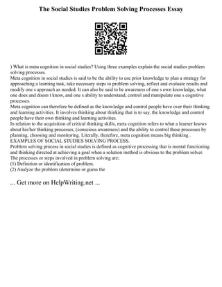 The Social Studies Problem Solving Processes Essay
) What is meta cognition in social studies? Using three examples explain the social studies problem
solving processes.
Meta cognition in social studies is said to be the ability to use prior knowledge to plan a strategy for
approaching a learning task, take necessary steps to problem solving, reflect and evaluate results and
modify one s approach as needed. It can also be said to be awareness of one s own knowledge, what
one does and doesn t know, and one s ability to understand, control and manipulate one s cognitive
processes.
Meta cognition can therefore be defined as the knowledge and control people have over their thinking
and learning activities. It involves thinking about thinking that is to say, the knowledge and control
people have their own thinking and learning activities.
In relation to the acquisition of critical thinking skills, meta cognition refers to what a learner knows
about his/her thinking processes, (conscious awareness) and the ability to control these processes by
planning, choosing and monitoring. Literally, therefore, meta cognition means big thinking .
EXAMPLES OF SOCIAL STUDIES SOLVING PROCESS.
Problem solving process in social studies is defined as cognitive processing that is mental functioning
and thinking directed at achieving a goal when a solution method is obvious to the problem solver.
The processes or steps involved in problem solving are;
(1) Definition or identification of problem.
(2) Analyze the problem (determine or guess the
... Get more on HelpWriting.net ...
 