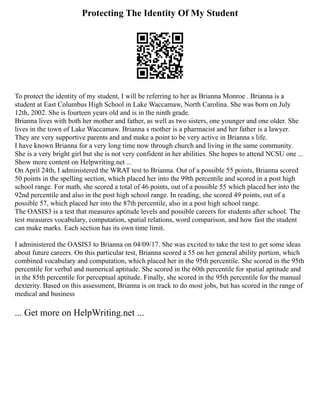 Protecting The Identity Of My Student
To protect the identity of my student, I will be referring to her as Brianna Monroe . Brianna is a
student at East Columbus High School in Lake Waccamaw, North Carolina. She was born on July
12th, 2002. She is fourteen years old and is in the ninth grade.
Brianna lives with both her mother and father, as well as two sisters, one younger and one older. She
lives in the town of Lake Waccamaw. Brianna s mother is a pharmacist and her father is a lawyer.
They are very supportive parents and and make a point to be very active in Brianna s life.
I have known Brianna for a very long time now through church and living in the same community.
She is a very bright girl but she is not very confident in her abilities. She hopes to attend NCSU one ...
Show more content on Helpwriting.net ...
On April 24th, I administered the WRAT test to Brianna. Out of a possible 55 points, Brianna scored
50 points in the spelling section, which placed her into the 99th percentile and scored in a post high
school range. For math, she scored a total of 46 points, out of a possible 55 which placed her into the
92nd percentile and also in the post high school range. In reading, she scored 49 points, out of a
possible 57, which placed her into the 87th percentile, also in a post high school range.
The OASIS3 is a test that measures aptitude levels and possible careers for students after school. The
test measures vocabulary, computation, spatial relations, word comparison, and how fast the student
can make marks. Each section has its own time limit.
I administered the OASIS3 to Brianna on 04/09/17. She was excited to take the test to get some ideas
about future careers. On this particular test, Brianna scored a 55 on her general ability portion, which
combined vocabulary and computation, which placed her in the 95th percentile. She scored in the 95th
percentile for verbal and numerical aptitude. She scored in the 60th percentile for spatial aptitude and
in the 85th percentile for perceptual aptitude. Finally, she scored in the 95th percentile for the manual
dexterity. Based on this assessment, Brianna is on track to do most jobs, but has scored in the range of
medical and business
... Get more on HelpWriting.net ...
 