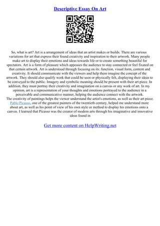 Descriptive Essay On Art
So, what is art? Art is a arrangement of ideas that an artist makes or builds. There are various
variations for art that express their found creativity and inspiration to their artwork. Many people
make art to display their emotions and ideas towards life or to create something beautiful for
spectators. Art is a form of pleasure which appeases the audience to stay connected or feel fixated on
that certain artwork. Art is understood through focusing on its: function, visual form, content and
creativity. It should communicate with the viewers and help them imagine the concept of the
artwork. They should also qualify work that could be seen or physically felt, displaying their ideas to
be conveyed to the public. Imagery and symbolic meaning should be present with their art piece. In
addition, they must portray their creativity and imagination on a canvas or any work of art. In my
opinion, art is a representation of your thoughts and emotions portrayed to the audience in a
perceivable and communicative manner, helping the audience connect with the artwork.
The creativity of paintings helps the viewer understand the artist's emotions, as well as their art piece.
Pablo Picasso, one of the greatest painters of the twentieth century, helped me understand more
about art, as well as his point of view of his own style or method to display his emotions onto a
canvas. I learned that Picasso was the creator of modern arts through his imaginative and innovative
ideas found in
Get more content on HelpWriting.net
 