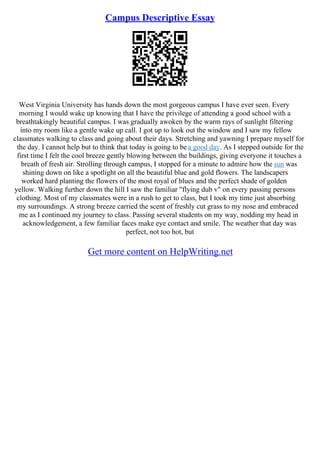Campus Descriptive Essay
West Virginia University has hands down the most gorgeous campus I have ever seen. Every
morning I would wake up knowing that I have the privilege of attending a good school with a
breathtakingly beautiful campus. I was gradually awoken by the warm rays of sunlight filtering
into my room like a gentle wake up call. I got up to look out the window and I saw my fellow
classmates walking to class and going about their days. Stretching and yawning I prepare myself for
the day. I cannot help but to think that today is going to be a good day. As I stepped outside for the
first time I felt the cool breeze gently blowing between the buildings, giving everyone it touches a
breath of fresh air. Strolling through campus, I stopped for a minute to admire how the sun was
shining down on like a spotlight on all the beautiful blue and gold flowers. The landscapers
worked hard planting the flowers of the most royal of blues and the perfect shade of golden
yellow. Walking further down the hill I saw the familiar "flying dub v" on every passing persons
clothing. Most of my classmates were in a rush to get to class, but I took my time just absorbing
my surroundings. A strong breeze carried the scent of freshly cut grass to my nose and embraced
me as I continued my journey to class. Passing several students on my way, nodding my head in
acknowledgement, a few familiar faces make eye contact and smile. The weather that day was
perfect, not too hot, but
Get more content on HelpWriting.net
 
