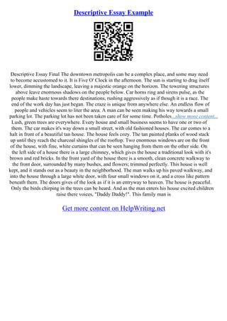 Descriptive Essay Example
Descriptive Essay Final The downtown metropolis can be a complex place, and some may need
to become accustomed to it. It is Five O' Clock in the afternoon. The sun is starting to drag itself
lower, dimming the landscape, leaving a majestic orange on the horizon. The towering structures
above leave enormous shadows on the people below. Car horns ring and sirens pulse, as the
people make haste towards there destinations, rushing aggressively as if though it is a race. The
end of the work day has just began. The craze is unique from anywhere else. An endless flow of
people and vehicles seem to liter the area. A man can be seen making his way towards a small
parking lot. The parking lot has not been taken care of for some time. Potholes...show more content...
Lush, green trees are everywhere. Every house and small business seems to have one or two of
them. The car makes it's way down a small street, with old fashioned houses. The car comes to a
halt in front of a beautiful tan house. The house feels cozy. The tan painted planks of wood stack
up until they reach the charcoal shingles of the rooftop. Two enormous windows are on the front
of the house, with fine, white curtains that can be seen hanging from them on the other side. On
the left side of a house there is a large chimney, which gives the house a traditional look with it's
brown and red bricks. In the front yard of the house there is a smooth, clean concrete walkway to
the front door, surrounded by many bushes, and flowers; trimmed perfectly. This house is well
kept, and it stands out as a beauty in the neighborhood. The man walks up his paved walkway, and
into the house through a large white door, with four small windows on it, and a cross like pattern
beneath them. The doors gives of the look as if it is an entryway to heaven. The house is peaceful.
Only the birds chirping in the trees can be heard. And as the man enters his house excited children
raise there voices, "Daddy Daddy!". This family man is
Get more content on HelpWriting.net
 