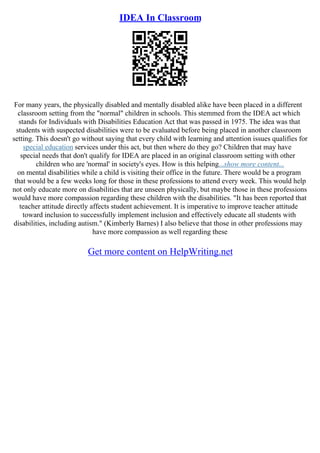 IDEA In Classroom
For many years, the physically disabled and mentally disabled alike have been placed in a different
classroom setting from the "normal" children in schools. This stemmed from the IDEA act which
stands for Individuals with Disabilities Education Act that was passed in 1975. The idea was that
students with suspected disabilities were to be evaluated before being placed in another classroom
setting. This doesn't go without saying that every child with learning and attention issues qualifies for
special education services under this act, but then where do they go? Children that may have
special needs that don't qualify for IDEA are placed in an original classroom setting with other
children who are 'normal' in society's eyes. How is this helping...show more content...
on mental disabilities while a child is visiting their office in the future. There would be a program
that would be a few weeks long for those in these professions to attend every week. This would help
not only educate more on disabilities that are unseen physically, but maybe those in these professions
would have more compassion regarding these children with the disabilities. "It has been reported that
teacher attitude directly affects student achievement. It is imperative to improve teacher attitude
toward inclusion to successfully implement inclusion and effectively educate all students with
disabilities, including autism." (Kimberly Barnes) I also believe that those in other professions may
have more compassion as well regarding these
Get more content on HelpWriting.net
 