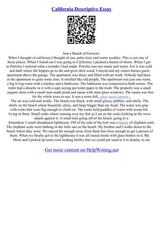 California Descriptive Essay
Just a Bunch of Growers
When I thought of california I thought of sun, palm trees and warm weather. This is not one of
those places. When I found out I was going to California, I packed a bunch of shorts. When I got
to Petrolia I realized what a mistake I had made. Petrolia was not sunny and warm. For it was cold
and dark where the hippies go to die and grow their weed. I stayed and my sisters bosses guest
apartment above the garage. The apartment was dusty and filled with art work. Nobody had been
in the apartment in quite some time. It smelled like old people. The apartment was just one room,
a big living room with a kitchen and a bathroom. The bathroom was connected to both rooms. The
toilet had a douche in it with a sign saying put toilet paper in the trash. The property was a small
organic farm with a small man made pond and sauna with stain glass windows. The sauna was free
for the whole town to use. It was a town full...show more content...
The air was cold and windy. The beach was black, with small glossy pebbles, and shells. The
shells on the beach where beautiful, shiny, and large bigger than my head. The water was gray
with rocks that were big enough to climb on. The rocks held puddles of water with ocean life
living in them. Small crabs where running over my feet as I sat on the rocks looking at the wave
splash against it. A small trail going off of the beach, going to a
Amundsen 3 small abandoned lighthouse. Off of the side of the trail was a family of elephant seals.
The elephant seals were bathing in the little sun on the beach. My brother and I walks down to the
beach where they were. We stayed far enough away from them but close enough to get a picture of
them. When we finally got to the lighthouse it was all rusted inside with glass bottles in it. My
Mom and I picked up some cool looking bottles that we could put sand in it to display in our
Get more content on HelpWriting.net
 