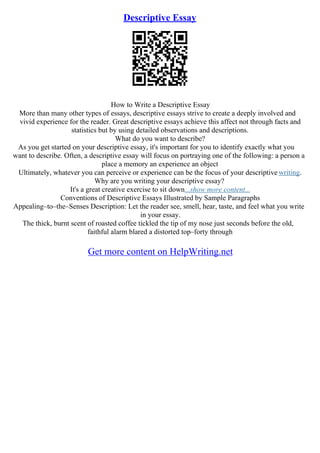 Descriptive Essay
How to Write a Descriptive Essay
More than many other types of essays, descriptive essays strive to create a deeply involved and
vivid experience for the reader. Great descriptive essays achieve this affect not through facts and
statistics but by using detailed observations and descriptions.
What do you want to describe?
As you get started on your descriptive essay, it's important for you to identify exactly what you
want to describe. Often, a descriptive essay will focus on portraying one of the following: a person a
place a memory an experience an object
Ultimately, whatever you can perceive or experience can be the focus of your descriptive writing.
Why are you writing your descriptive essay?
It's a great creative exercise to sit down...show more content...
Conventions of Descriptive Essays Illustrated by Sample Paragraphs
Appealing–to–the–Senses Description: Let the reader see, smell, hear, taste, and feel what you write
in your essay.
The thick, burnt scent of roasted coffee tickled the tip of my nose just seconds before the old,
faithful alarm blared a distorted top–forty through
Get more content on HelpWriting.net
 