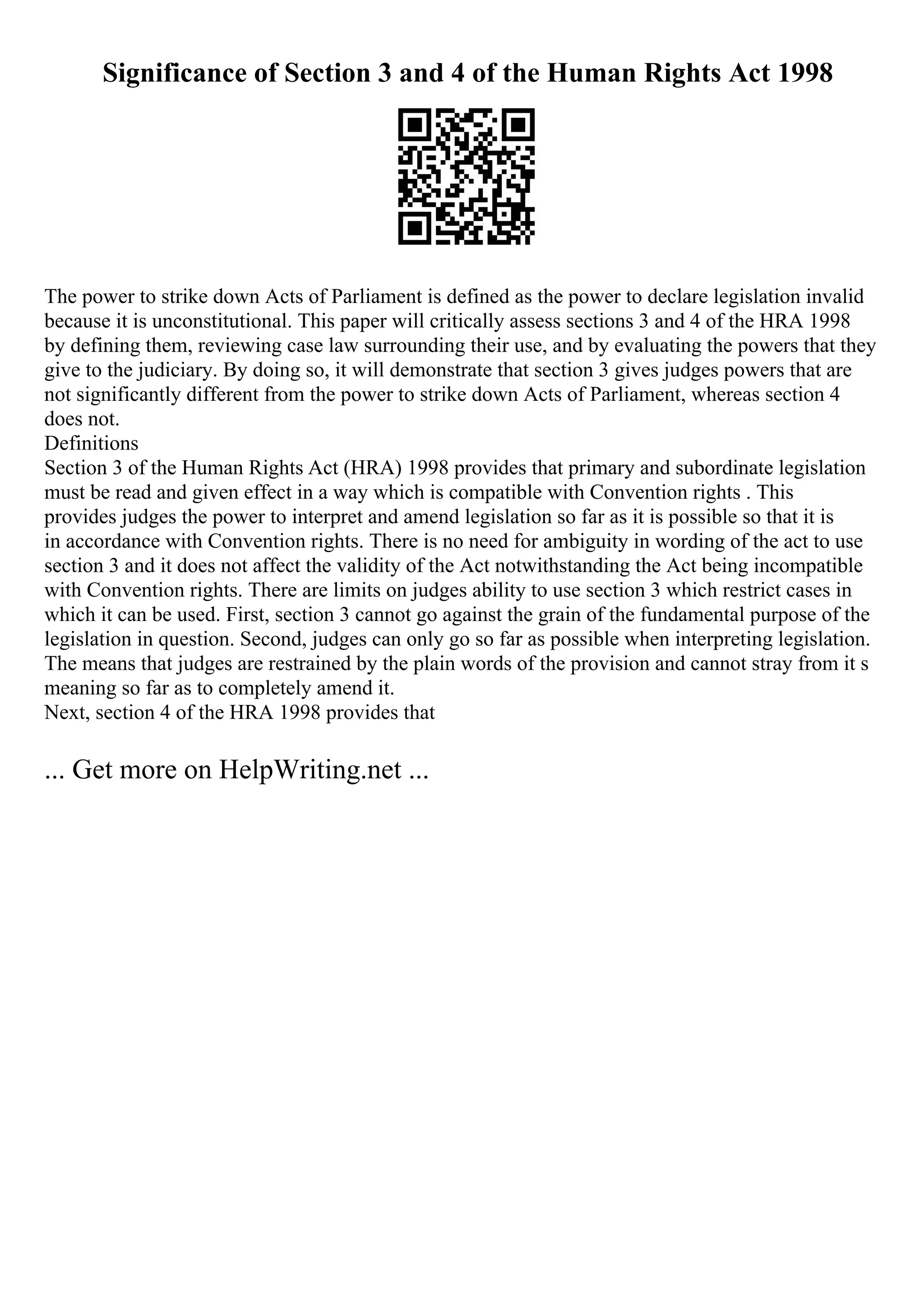 Significance of Section 3 and 4 of the Human Rights Act 1998
The power to strike down Acts of Parliament is defined as the power to declare legislation invalid
because it is unconstitutional. This paper will critically assess sections 3 and 4 of the HRA 1998
by defining them, reviewing case law surrounding their use, and by evaluating the powers that they
give to the judiciary. By doing so, it will demonstrate that section 3 gives judges powers that are
not significantly different from the power to strike down Acts of Parliament, whereas section 4
does not.
Definitions
Section 3 of the Human Rights Act (HRA) 1998 provides that primary and subordinate legislation
must be read and given effect in a way which is compatible with Convention rights . This
provides judges the power to interpret and amend legislation so far as it is possible so that it is
in accordance with Convention rights. There is no need for ambiguity in wording of the act to use
section 3 and it does not affect the validity of the Act notwithstanding the Act being incompatible
with Convention rights. There are limits on judges ability to use section 3 which restrict cases in
which it can be used. First, section 3 cannot go against the grain of the fundamental purpose of the
legislation in question. Second, judges can only go so far as possible when interpreting legislation.
The means that judges are restrained by the plain words of the provision and cannot stray from it s
meaning so far as to completely amend it.
Next, section 4 of the HRA 1998 provides that
... Get more on HelpWriting.net ...
 