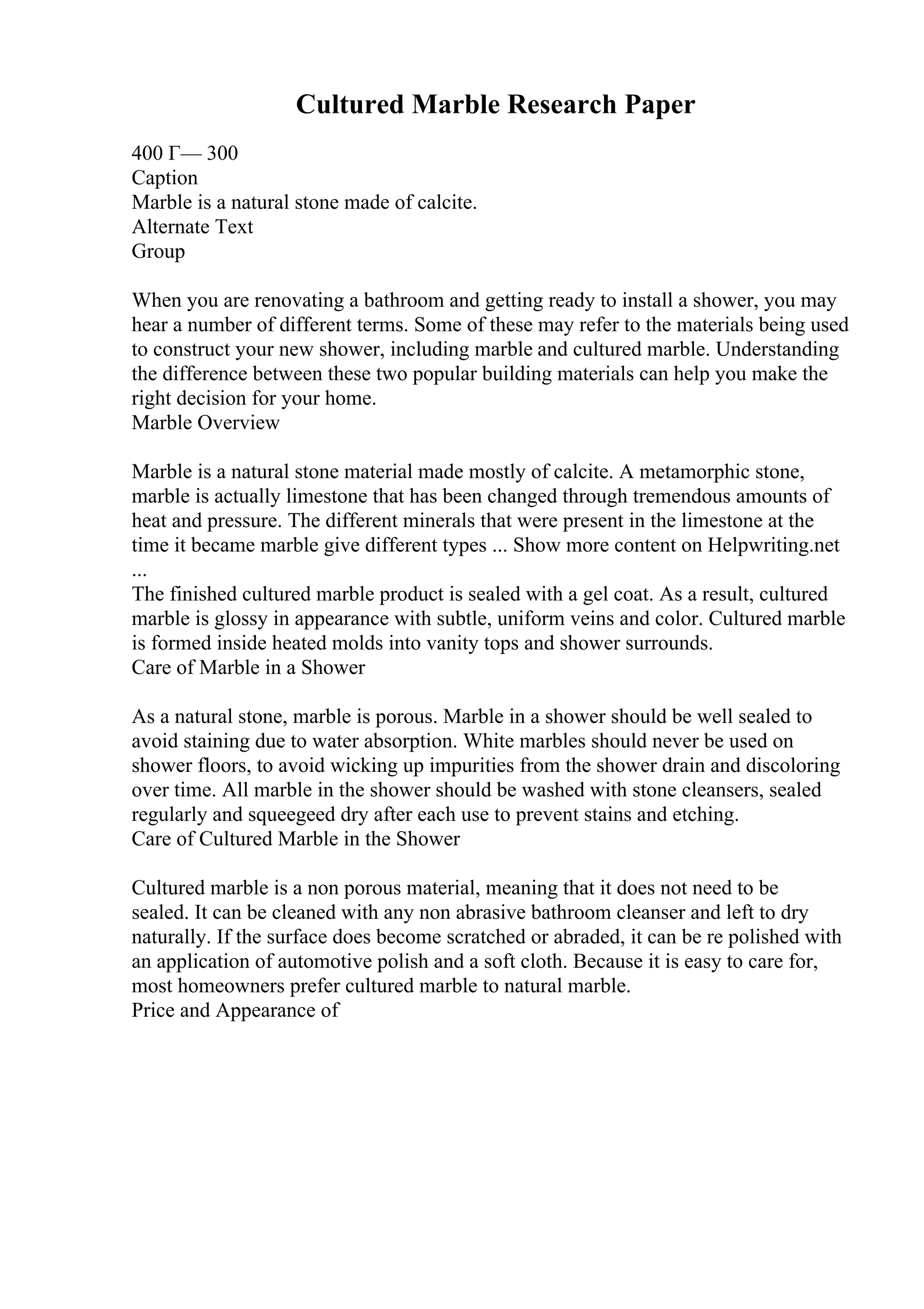 Cultured Marble Research Paper
400 Г— 300
Caption
Marble is a natural stone made of calcite.
Alternate Text
Group
When you are renovating a bathroom and getting ready to install a shower, you may
hear a number of different terms. Some of these may refer to the materials being used
to construct your new shower, including marble and cultured marble. Understanding
the difference between these two popular building materials can help you make the
right decision for your home.
Marble Overview
Marble is a natural stone material made mostly of calcite. A metamorphic stone,
marble is actually limestone that has been changed through tremendous amounts of
heat and pressure. The different minerals that were present in the limestone at the
time it became marble give different types ... Show more content on Helpwriting.net
...
The finished cultured marble product is sealed with a gel coat. As a result, cultured
marble is glossy in appearance with subtle, uniform veins and color. Cultured marble
is formed inside heated molds into vanity tops and shower surrounds.
Care of Marble in a Shower
As a natural stone, marble is porous. Marble in a shower should be well sealed to
avoid staining due to water absorption. White marbles should never be used on
shower floors, to avoid wicking up impurities from the shower drain and discoloring
over time. All marble in the shower should be washed with stone cleansers, sealed
regularly and squeegeed dry after each use to prevent stains and etching.
Care of Cultured Marble in the Shower
Cultured marble is a non porous material, meaning that it does not need to be
sealed. It can be cleaned with any non abrasive bathroom cleanser and left to dry
naturally. If the surface does become scratched or abraded, it can be re polished with
an application of automotive polish and a soft cloth. Because it is easy to care for,
most homeowners prefer cultured marble to natural marble.
Price and Appearance of
 