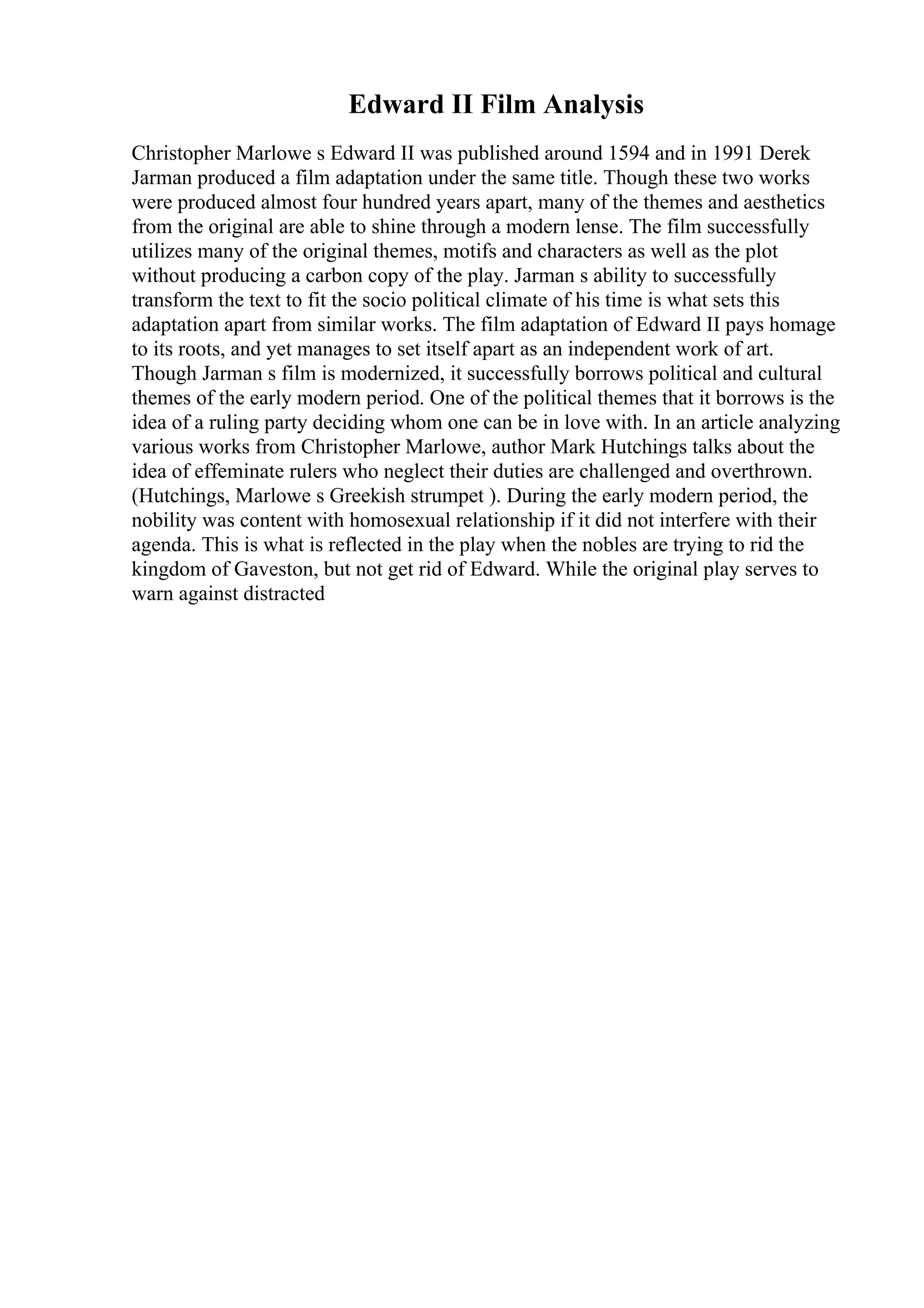 Edward II Film Analysis
Christopher Marlowe s Edward II was published around 1594 and in 1991 Derek
Jarman produced a film adaptation under the same title. Though these two works
were produced almost four hundred years apart, many of the themes and aesthetics
from the original are able to shine through a modern lense. The film successfully
utilizes many of the original themes, motifs and characters as well as the plot
without producing a carbon copy of the play. Jarman s ability to successfully
transform the text to fit the socio political climate of his time is what sets this
adaptation apart from similar works. The film adaptation of Edward II pays homage
to its roots, and yet manages to set itself apart as an independent work of art.
Though Jarman s film is modernized, it successfully borrows political and cultural
themes of the early modern period. One of the political themes that it borrows is the
idea of a ruling party deciding whom one can be in love with. In an article analyzing
various works from Christopher Marlowe, author Mark Hutchings talks about the
idea of effeminate rulers who neglect their duties are challenged and overthrown.
(Hutchings, Marlowe s Greekish strumpet ). During the early modern period, the
nobility was content with homosexual relationship if it did not interfere with their
agenda. This is what is reflected in the play when the nobles are trying to rid the
kingdom of Gaveston, but not get rid of Edward. While the original play serves to
warn against distracted
 