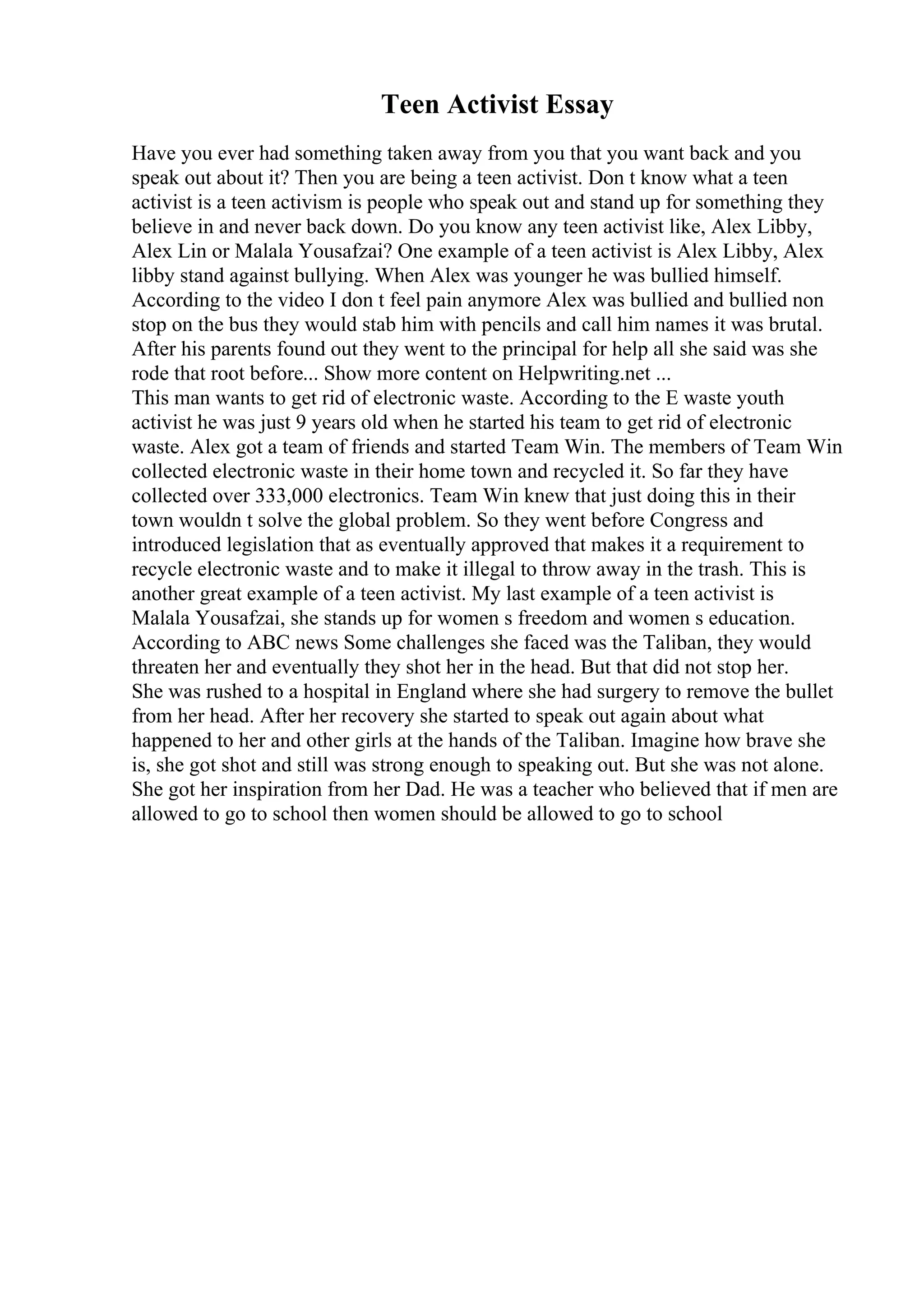 Teen Activist Essay
Have you ever had something taken away from you that you want back and you
speak out about it? Then you are being a teen activist. Don t know what a teen
activist is a teen activism is people who speak out and stand up for something they
believe in and never back down. Do you know any teen activist like, Alex Libby,
Alex Lin or Malala Yousafzai? One example of a teen activist is Alex Libby, Alex
libby stand against bullying. When Alex was younger he was bullied himself.
According to the video I don t feel pain anymore Alex was bullied and bullied non
stop on the bus they would stab him with pencils and call him names it was brutal.
After his parents found out they went to the principal for help all she said was she
rode that root before... Show more content on Helpwriting.net ...
This man wants to get rid of electronic waste. According to the E waste youth
activist he was just 9 years old when he started his team to get rid of electronic
waste. Alex got a team of friends and started Team Win. The members of Team Win
collected electronic waste in their home town and recycled it. So far they have
collected over 333,000 electronics. Team Win knew that just doing this in their
town wouldn t solve the global problem. So they went before Congress and
introduced legislation that as eventually approved that makes it a requirement to
recycle electronic waste and to make it illegal to throw away in the trash. This is
another great example of a teen activist. My last example of a teen activist is
Malala Yousafzai, she stands up for women s freedom and women s education.
According to ABC news Some challenges she faced was the Taliban, they would
threaten her and eventually they shot her in the head. But that did not stop her.
She was rushed to a hospital in England where she had surgery to remove the bullet
from her head. After her recovery she started to speak out again about what
happened to her and other girls at the hands of the Taliban. Imagine how brave she
is, she got shot and still was strong enough to speaking out. But she was not alone.
She got her inspiration from her Dad. He was a teacher who believed that if men are
allowed to go to school then women should be allowed to go to school
 