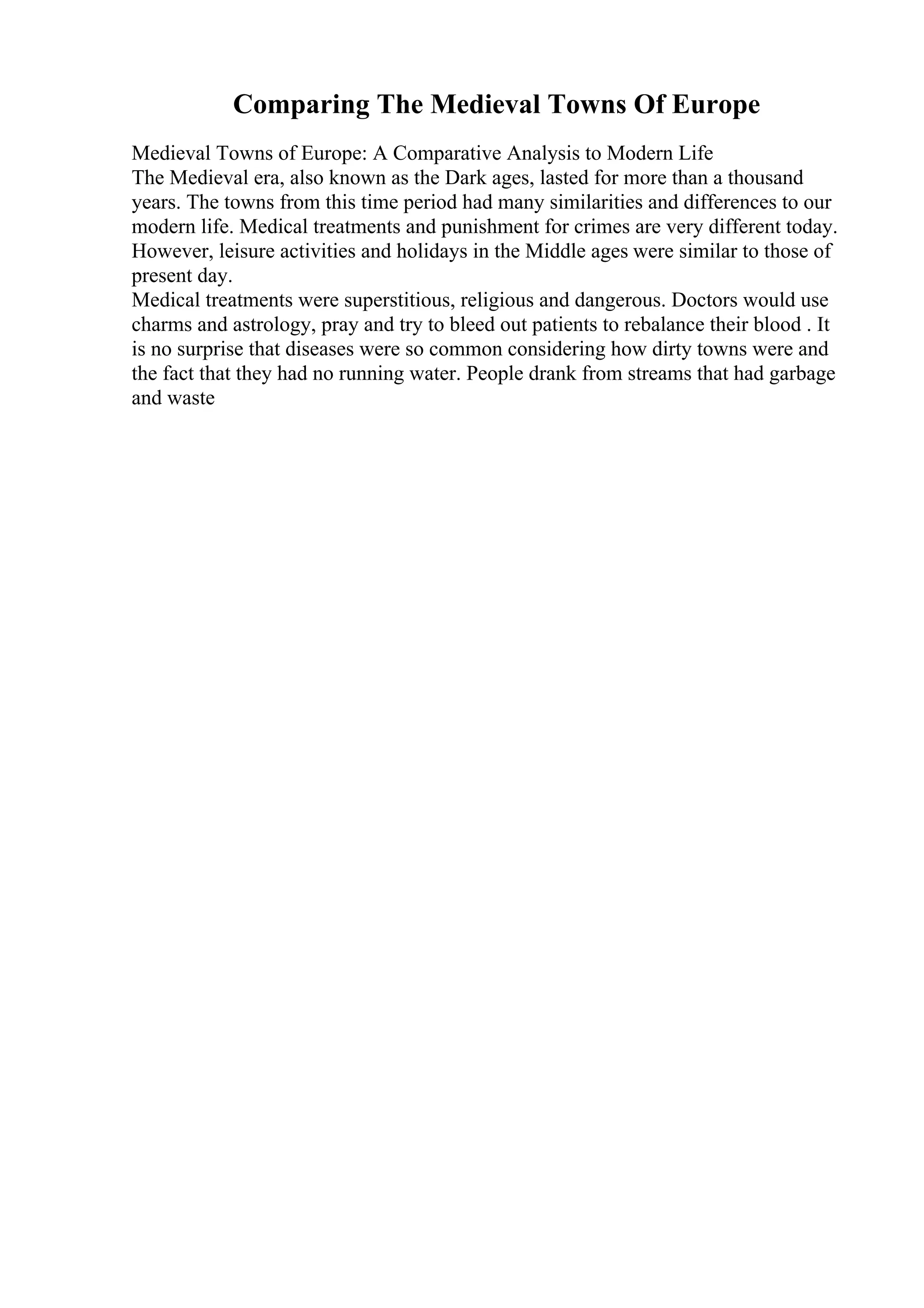 Comparing The Medieval Towns Of Europe
Medieval Towns of Europe: A Comparative Analysis to Modern Life
The Medieval era, also known as the Dark ages, lasted for more than a thousand
years. The towns from this time period had many similarities and differences to our
modern life. Medical treatments and punishment for crimes are very different today.
However, leisure activities and holidays in the Middle ages were similar to those of
present day.
Medical treatments were superstitious, religious and dangerous. Doctors would use
charms and astrology, pray and try to bleed out patients to rebalance their blood . It
is no surprise that diseases were so common considering how dirty towns were and
the fact that they had no running water. People drank from streams that had garbage
and waste
 
