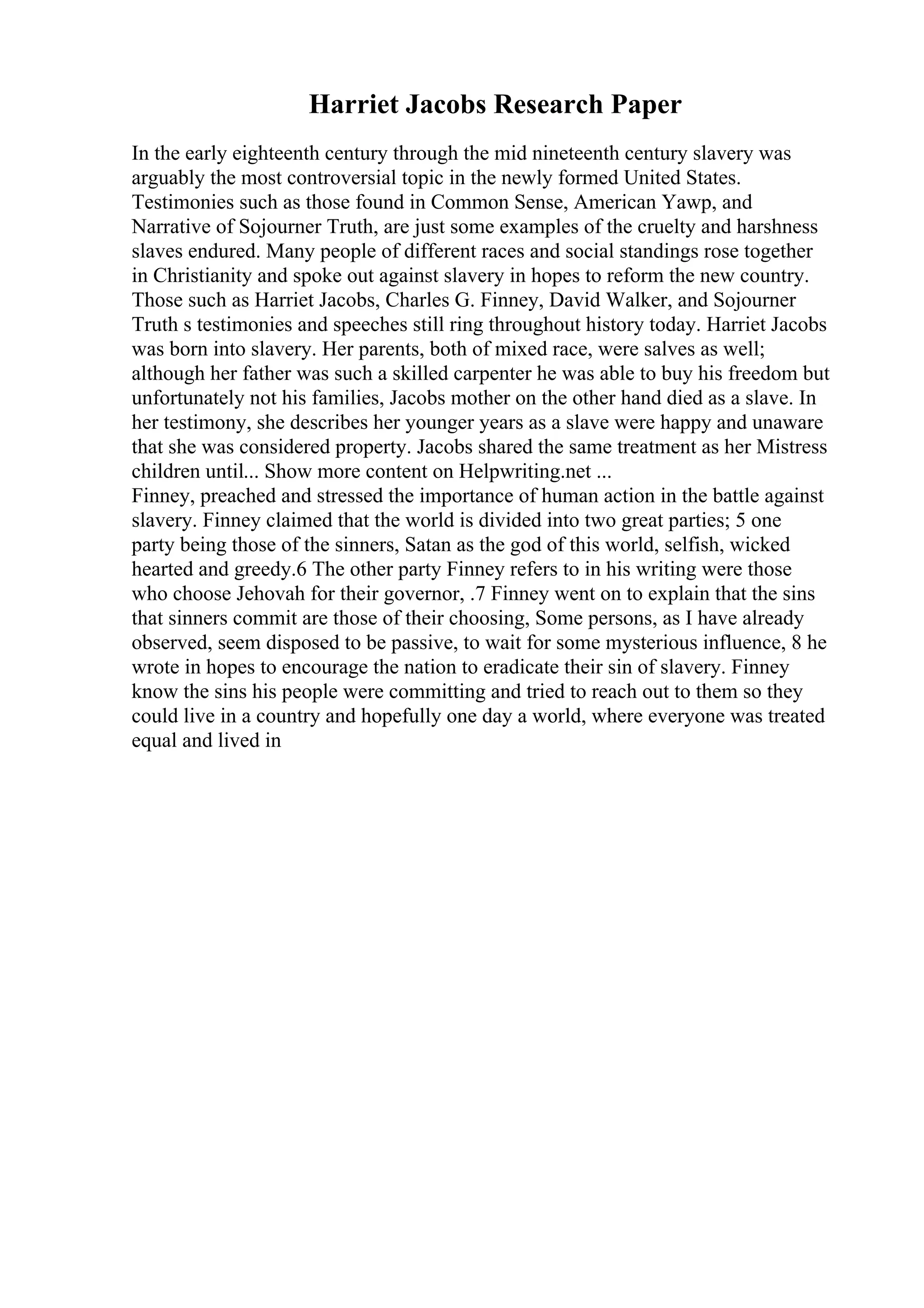 Harriet Jacobs Research Paper
In the early eighteenth century through the mid nineteenth century slavery was
arguably the most controversial topic in the newly formed United States.
Testimonies such as those found in Common Sense, American Yawp, and
Narrative of Sojourner Truth, are just some examples of the cruelty and harshness
slaves endured. Many people of different races and social standings rose together
in Christianity and spoke out against slavery in hopes to reform the new country.
Those such as Harriet Jacobs, Charles G. Finney, David Walker, and Sojourner
Truth s testimonies and speeches still ring throughout history today. Harriet Jacobs
was born into slavery. Her parents, both of mixed race, were salves as well;
although her father was such a skilled carpenter he was able to buy his freedom but
unfortunately not his families, Jacobs mother on the other hand died as a slave. In
her testimony, she describes her younger years as a slave were happy and unaware
that she was considered property. Jacobs shared the same treatment as her Mistress
children until... Show more content on Helpwriting.net ...
Finney, preached and stressed the importance of human action in the battle against
slavery. Finney claimed that the world is divided into two great parties; 5 one
party being those of the sinners, Satan as the god of this world, selfish, wicked
hearted and greedy.6 The other party Finney refers to in his writing were those
who choose Jehovah for their governor, .7 Finney went on to explain that the sins
that sinners commit are those of their choosing, Some persons, as I have already
observed, seem disposed to be passive, to wait for some mysterious influence, 8 he
wrote in hopes to encourage the nation to eradicate their sin of slavery. Finney
know the sins his people were committing and tried to reach out to them so they
could live in a country and hopefully one day a world, where everyone was treated
equal and lived in
 