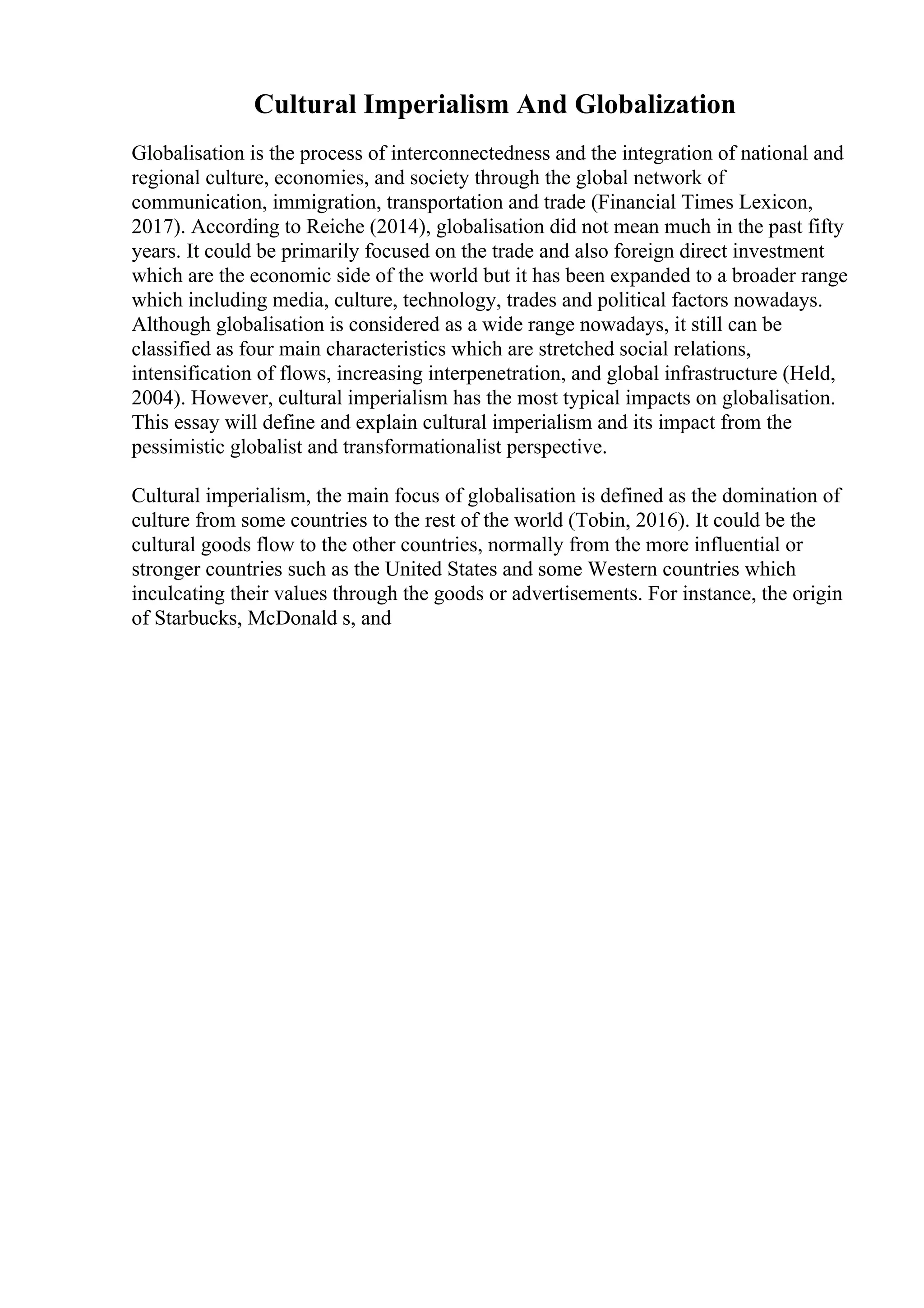 Cultural Imperialism And Globalization
Globalisation is the process of interconnectedness and the integration of national and
regional culture, economies, and society through the global network of
communication, immigration, transportation and trade (Financial Times Lexicon,
2017). According to Reiche (2014), globalisation did not mean much in the past fifty
years. It could be primarily focused on the trade and also foreign direct investment
which are the economic side of the world but it has been expanded to a broader range
which including media, culture, technology, trades and political factors nowadays.
Although globalisation is considered as a wide range nowadays, it still can be
classified as four main characteristics which are stretched social relations,
intensification of flows, increasing interpenetration, and global infrastructure (Held,
2004). However, cultural imperialism has the most typical impacts on globalisation.
This essay will define and explain cultural imperialism and its impact from the
pessimistic globalist and transformationalist perspective.
Cultural imperialism, the main focus of globalisation is defined as the domination of
culture from some countries to the rest of the world (Tobin, 2016). It could be the
cultural goods flow to the other countries, normally from the more influential or
stronger countries such as the United States and some Western countries which
inculcating their values through the goods or advertisements. For instance, the origin
of Starbucks, McDonald s, and
 