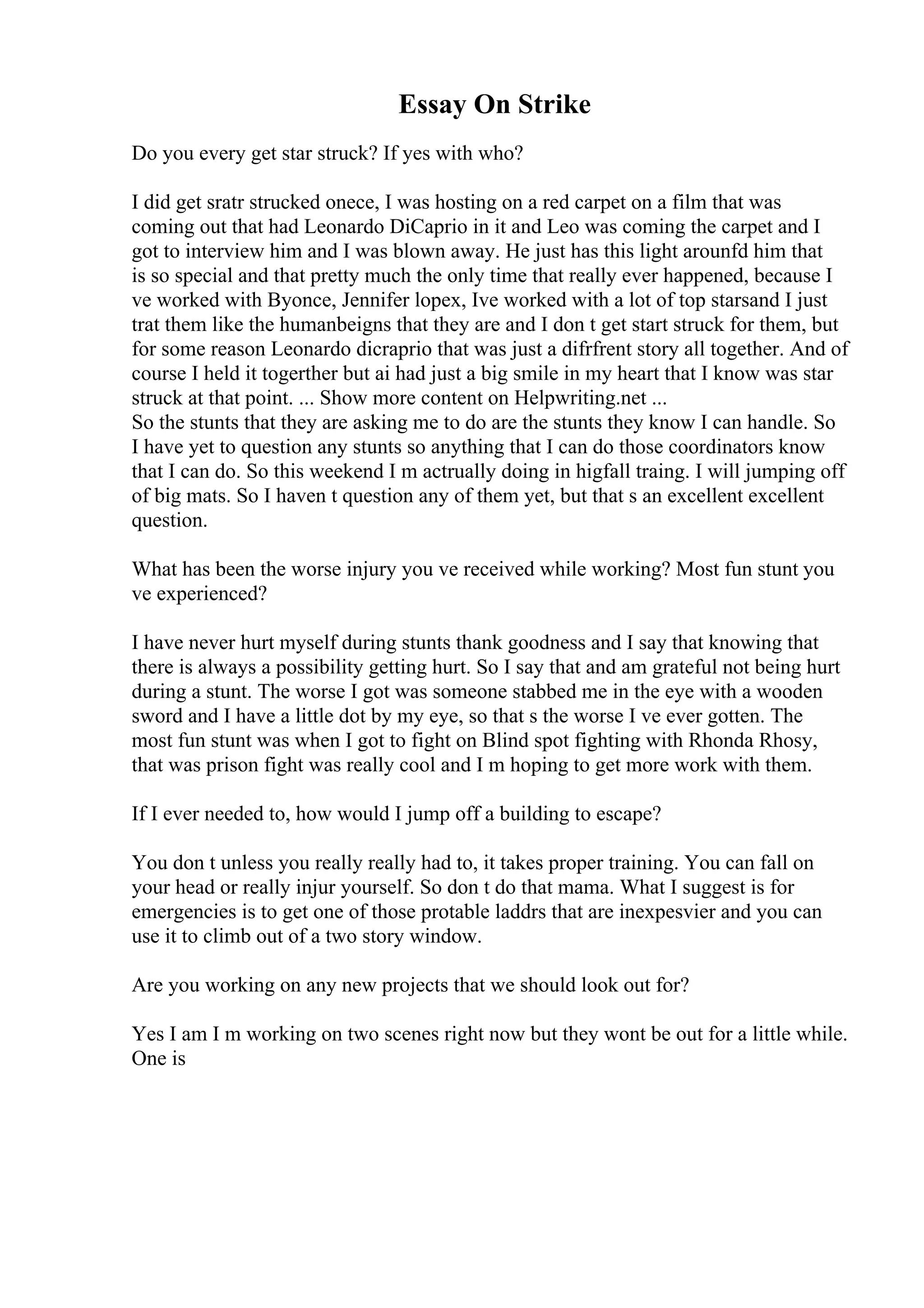 Essay On Strike
Do you every get star struck? If yes with who?
I did get sratr strucked onece, I was hosting on a red carpet on a film that was
coming out that had Leonardo DiCaprio in it and Leo was coming the carpet and I
got to interview him and I was blown away. He just has this light arounfd him that
is so special and that pretty much the only time that really ever happened, because I
ve worked with Byonce, Jennifer lopex, Ive worked with a lot of top starsand I just
trat them like the humanbeigns that they are and I don t get start struck for them, but
for some reason Leonardo dicraprio that was just a difrfrent story all together. And of
course I held it togerther but ai had just a big smile in my heart that I know was star
struck at that point. ... Show more content on Helpwriting.net ...
So the stunts that they are asking me to do are the stunts they know I can handle. So
I have yet to question any stunts so anything that I can do those coordinators know
that I can do. So this weekend I m actrually doing in higfall traing. I will jumping off
of big mats. So I haven t question any of them yet, but that s an excellent excellent
question.
What has been the worse injury you ve received while working? Most fun stunt you
ve experienced?
I have never hurt myself during stunts thank goodness and I say that knowing that
there is always a possibility getting hurt. So I say that and am grateful not being hurt
during a stunt. The worse I got was someone stabbed me in the eye with a wooden
sword and I have a little dot by my eye, so that s the worse I ve ever gotten. The
most fun stunt was when I got to fight on Blind spot fighting with Rhonda Rhosy,
that was prison fight was really cool and I m hoping to get more work with them.
If I ever needed to, how would I jump off a building to escape?
You don t unless you really really had to, it takes proper training. You can fall on
your head or really injur yourself. So don t do that mama. What I suggest is for
emergencies is to get one of those protable laddrs that are inexpesvier and you can
use it to climb out of a two story window.
Are you working on any new projects that we should look out for?
Yes I am I m working on two scenes right now but they wont be out for a little while.
One is
 