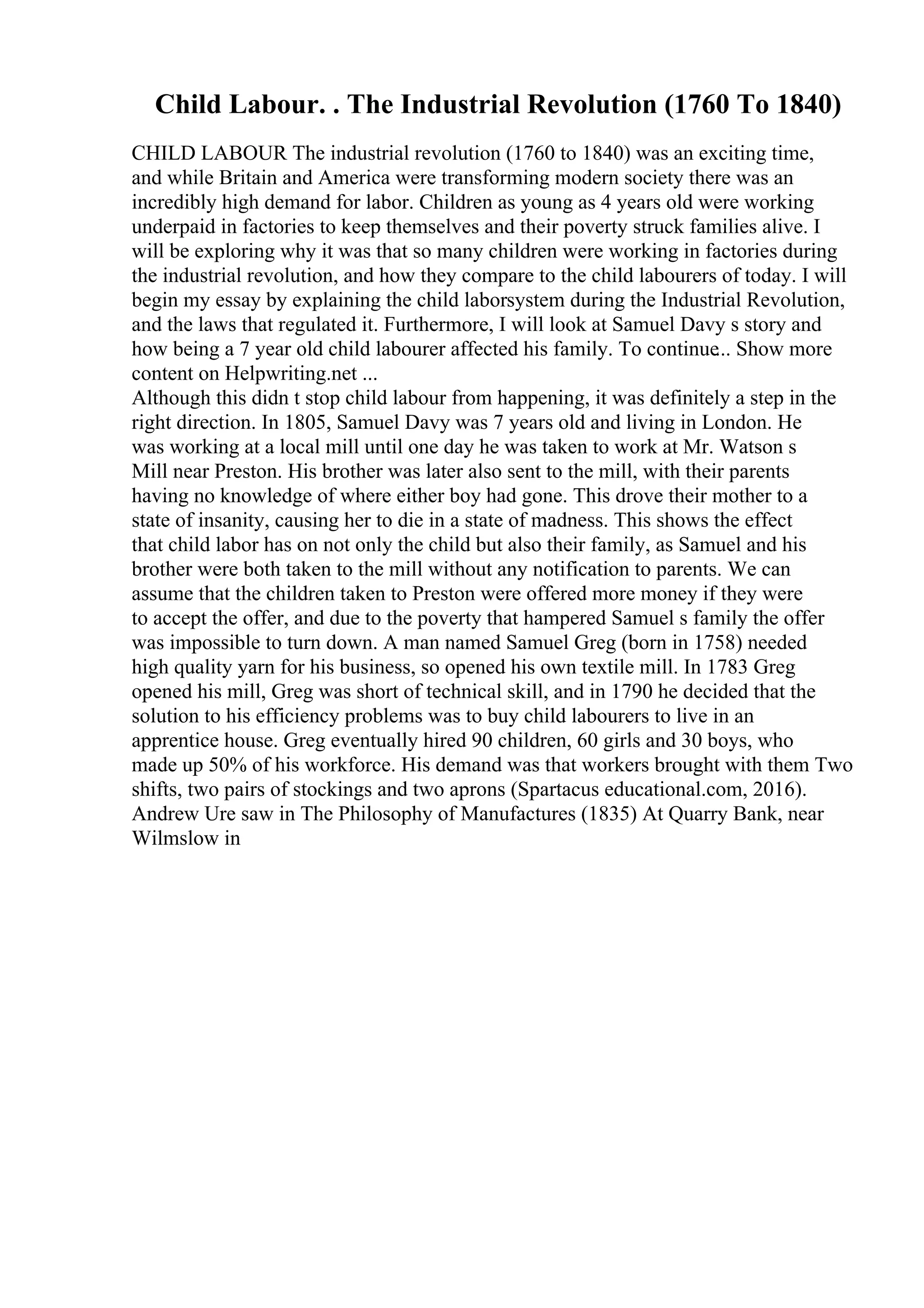 Child Labour. . The Industrial Revolution (1760 To 1840)
CHILD LABOUR The industrial revolution (1760 to 1840) was an exciting time,
and while Britain and America were transforming modern society there was an
incredibly high demand for labor. Children as young as 4 years old were working
underpaid in factories to keep themselves and their poverty struck families alive. I
will be exploring why it was that so many children were working in factories during
the industrial revolution, and how they compare to the child labourers of today. I will
begin my essay by explaining the child laborsystem during the Industrial Revolution,
and the laws that regulated it. Furthermore, I will look at Samuel Davy s story and
how being a 7 year old child labourer affected his family. To continue... Show more
content on Helpwriting.net ...
Although this didn t stop child labour from happening, it was definitely a step in the
right direction. In 1805, Samuel Davy was 7 years old and living in London. He
was working at a local mill until one day he was taken to work at Mr. Watson s
Mill near Preston. His brother was later also sent to the mill, with their parents
having no knowledge of where either boy had gone. This drove their mother to a
state of insanity, causing her to die in a state of madness. This shows the effect
that child labor has on not only the child but also their family, as Samuel and his
brother were both taken to the mill without any notification to parents. We can
assume that the children taken to Preston were offered more money if they were
to accept the offer, and due to the poverty that hampered Samuel s family the offer
was impossible to turn down. A man named Samuel Greg (born in 1758) needed
high quality yarn for his business, so opened his own textile mill. In 1783 Greg
opened his mill, Greg was short of technical skill, and in 1790 he decided that the
solution to his efficiency problems was to buy child labourers to live in an
apprentice house. Greg eventually hired 90 children, 60 girls and 30 boys, who
made up 50% of his workforce. His demand was that workers brought with them Two
shifts, two pairs of stockings and two aprons (Spartacus educational.com, 2016).
Andrew Ure saw in The Philosophy of Manufactures (1835) At Quarry Bank, near
Wilmslow in
 