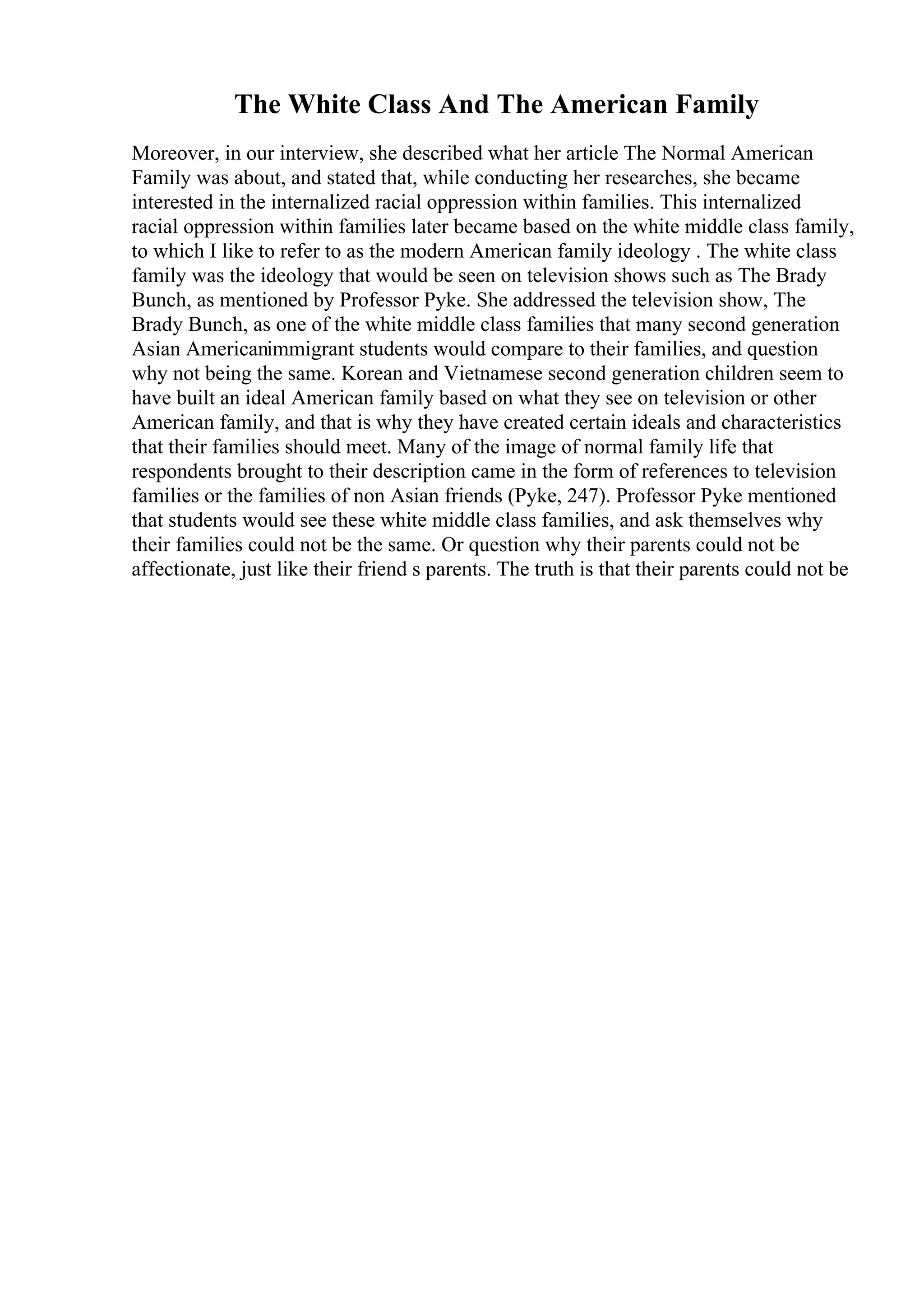 The White Class And The American Family
Moreover, in our interview, she described what her article The Normal American
Family was about, and stated that, while conducting her researches, she became
interested in the internalized racial oppression within families. This internalized
racial oppression within families later became based on the white middle class family,
to which I like to refer to as the modern American family ideology . The white class
family was the ideology that would be seen on television shows such as The Brady
Bunch, as mentioned by Professor Pyke. She addressed the television show, The
Brady Bunch, as one of the white middle class families that many second generation
Asian Americanimmigrant students would compare to their families, and question
why not being the same. Korean and Vietnamese second generation children seem to
have built an ideal American family based on what they see on television or other
American family, and that is why they have created certain ideals and characteristics
that their families should meet. Many of the image of normal family life that
respondents brought to their description came in the form of references to television
families or the families of non Asian friends (Pyke, 247). Professor Pyke mentioned
that students would see these white middle class families, and ask themselves why
their families could not be the same. Or question why their parents could not be
affectionate, just like their friend s parents. The truth is that their parents could not be
 
