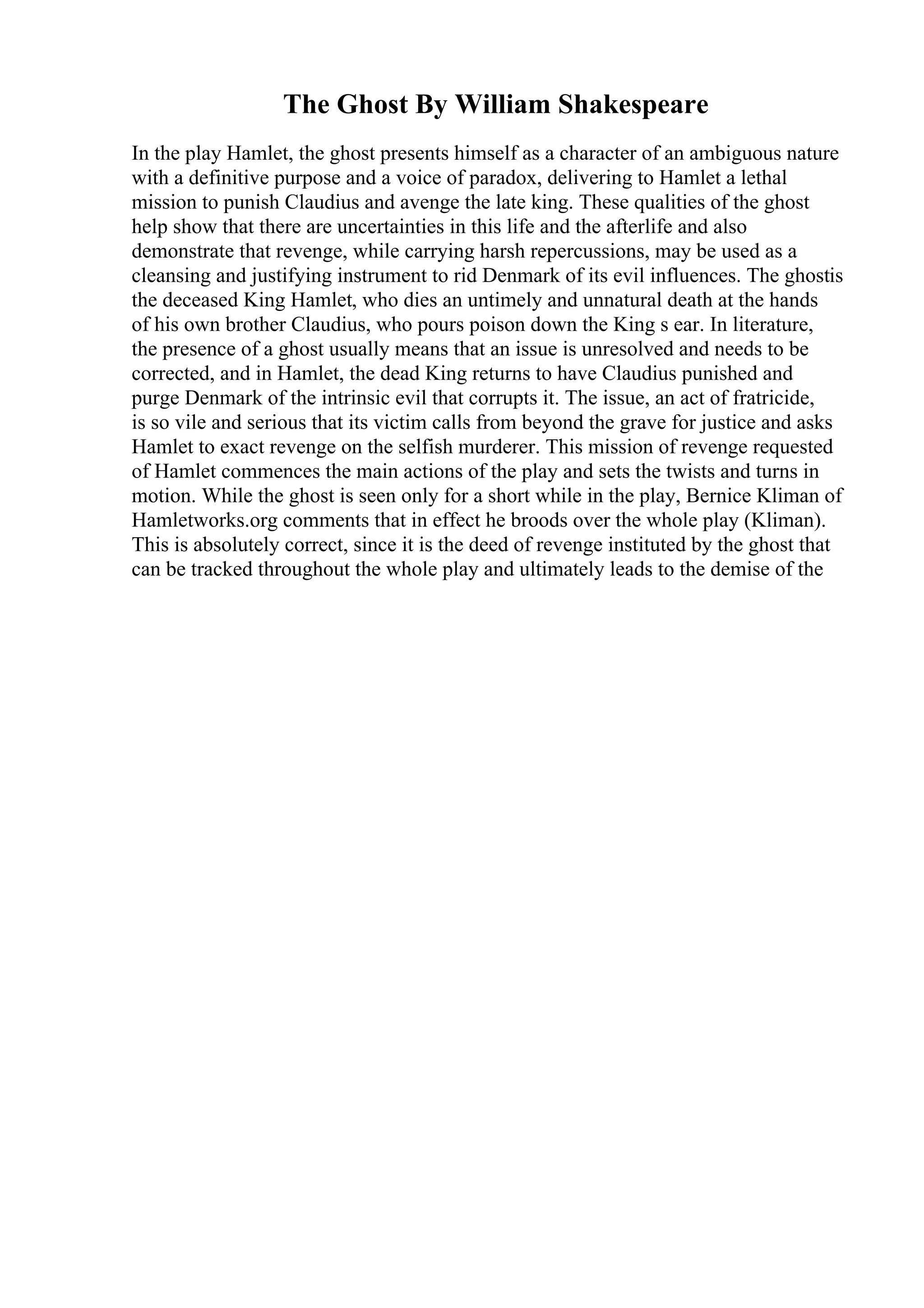 The Ghost By William Shakespeare
In the play Hamlet, the ghost presents himself as a character of an ambiguous nature
with a definitive purpose and a voice of paradox, delivering to Hamlet a lethal
mission to punish Claudius and avenge the late king. These qualities of the ghost
help show that there are uncertainties in this life and the afterlife and also
demonstrate that revenge, while carrying harsh repercussions, may be used as a
cleansing and justifying instrument to rid Denmark of its evil influences. The ghostis
the deceased King Hamlet, who dies an untimely and unnatural death at the hands
of his own brother Claudius, who pours poison down the King s ear. In literature,
the presence of a ghost usually means that an issue is unresolved and needs to be
corrected, and in Hamlet, the dead King returns to have Claudius punished and
purge Denmark of the intrinsic evil that corrupts it. The issue, an act of fratricide,
is so vile and serious that its victim calls from beyond the grave for justice and asks
Hamlet to exact revenge on the selfish murderer. This mission of revenge requested
of Hamlet commences the main actions of the play and sets the twists and turns in
motion. While the ghost is seen only for a short while in the play, Bernice Kliman of
Hamletworks.org comments that in effect he broods over the whole play (Kliman).
This is absolutely correct, since it is the deed of revenge instituted by the ghost that
can be tracked throughout the whole play and ultimately leads to the demise of the
 
