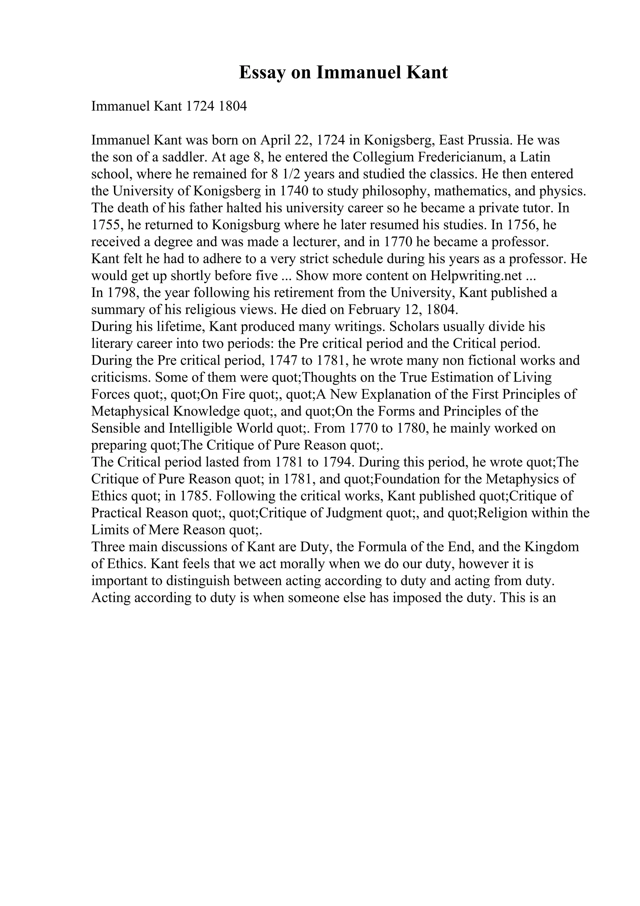Essay on Immanuel Kant
Immanuel Kant 1724 1804
Immanuel Kant was born on April 22, 1724 in Konigsberg, East Prussia. He was
the son of a saddler. At age 8, he entered the Collegium Fredericianum, a Latin
school, where he remained for 8 1/2 years and studied the classics. He then entered
the University of Konigsberg in 1740 to study philosophy, mathematics, and physics.
The death of his father halted his university career so he became a private tutor. In
1755, he returned to Konigsburg where he later resumed his studies. In 1756, he
received a degree and was made a lecturer, and in 1770 he became a professor.
Kant felt he had to adhere to a very strict schedule during his years as a professor. He
would get up shortly before five ... Show more content on Helpwriting.net ...
In 1798, the year following his retirement from the University, Kant published a
summary of his religious views. He died on February 12, 1804.
During his lifetime, Kant produced many writings. Scholars usually divide his
literary career into two periods: the Pre critical period and the Critical period.
During the Pre critical period, 1747 to 1781, he wrote many non fictional works and
criticisms. Some of them were quot;Thoughts on the True Estimation of Living
Forces quot;, quot;On Fire quot;, quot;A New Explanation of the First Principles of
Metaphysical Knowledge quot;, and quot;On the Forms and Principles of the
Sensible and Intelligible World quot;. From 1770 to 1780, he mainly worked on
preparing quot;The Critique of Pure Reason quot;.
The Critical period lasted from 1781 to 1794. During this period, he wrote quot;The
Critique of Pure Reason quot; in 1781, and quot;Foundation for the Metaphysics of
Ethics quot; in 1785. Following the critical works, Kant published quot;Critique of
Practical Reason quot;, quot;Critique of Judgment quot;, and quot;Religion within the
Limits of Mere Reason quot;.
Three main discussions of Kant are Duty, the Formula of the End, and the Kingdom
of Ethics. Kant feels that we act morally when we do our duty, however it is
important to distinguish between acting according to duty and acting from duty.
Acting according to duty is when someone else has imposed the duty. This is an
 