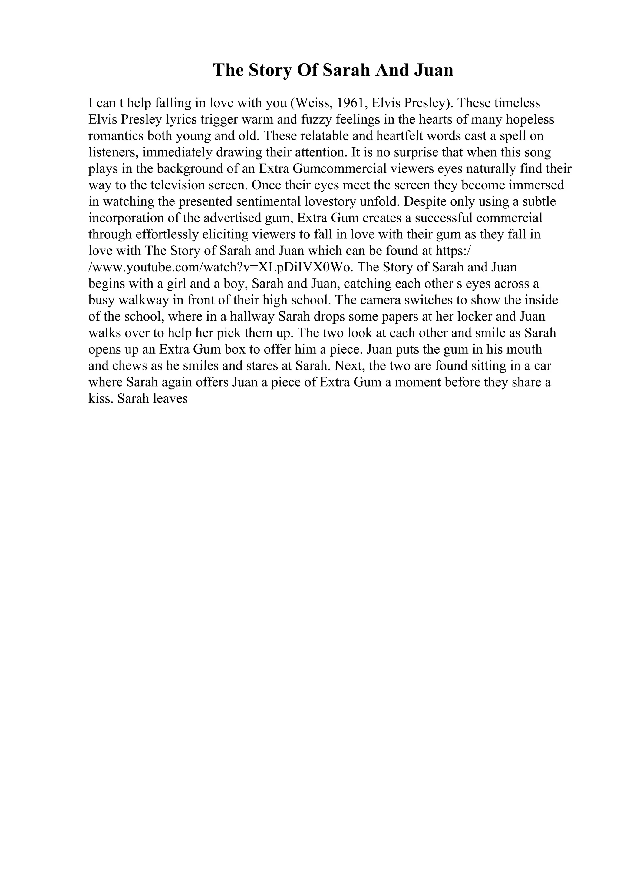 The Story Of Sarah And Juan
I can t help falling in love with you (Weiss, 1961, Elvis Presley). These timeless
Elvis Presley lyrics trigger warm and fuzzy feelings in the hearts of many hopeless
romantics both young and old. These relatable and heartfelt words cast a spell on
listeners, immediately drawing their attention. It is no surprise that when this song
plays in the background of an Extra Gumcommercial viewers eyes naturally find their
way to the television screen. Once their eyes meet the screen they become immersed
in watching the presented sentimental lovestory unfold. Despite only using a subtle
incorporation of the advertised gum, Extra Gum creates a successful commercial
through effortlessly eliciting viewers to fall in love with their gum as they fall in
love with The Story of Sarah and Juan which can be found at https:/
/www.youtube.com/watch?v=XLpDiIVX0Wo. The Story of Sarah and Juan
begins with a girl and a boy, Sarah and Juan, catching each other s eyes across a
busy walkway in front of their high school. The camera switches to show the inside
of the school, where in a hallway Sarah drops some papers at her locker and Juan
walks over to help her pick them up. The two look at each other and smile as Sarah
opens up an Extra Gum box to offer him a piece. Juan puts the gum in his mouth
and chews as he smiles and stares at Sarah. Next, the two are found sitting in a car
where Sarah again offers Juan a piece of Extra Gum a moment before they share a
kiss. Sarah leaves
 