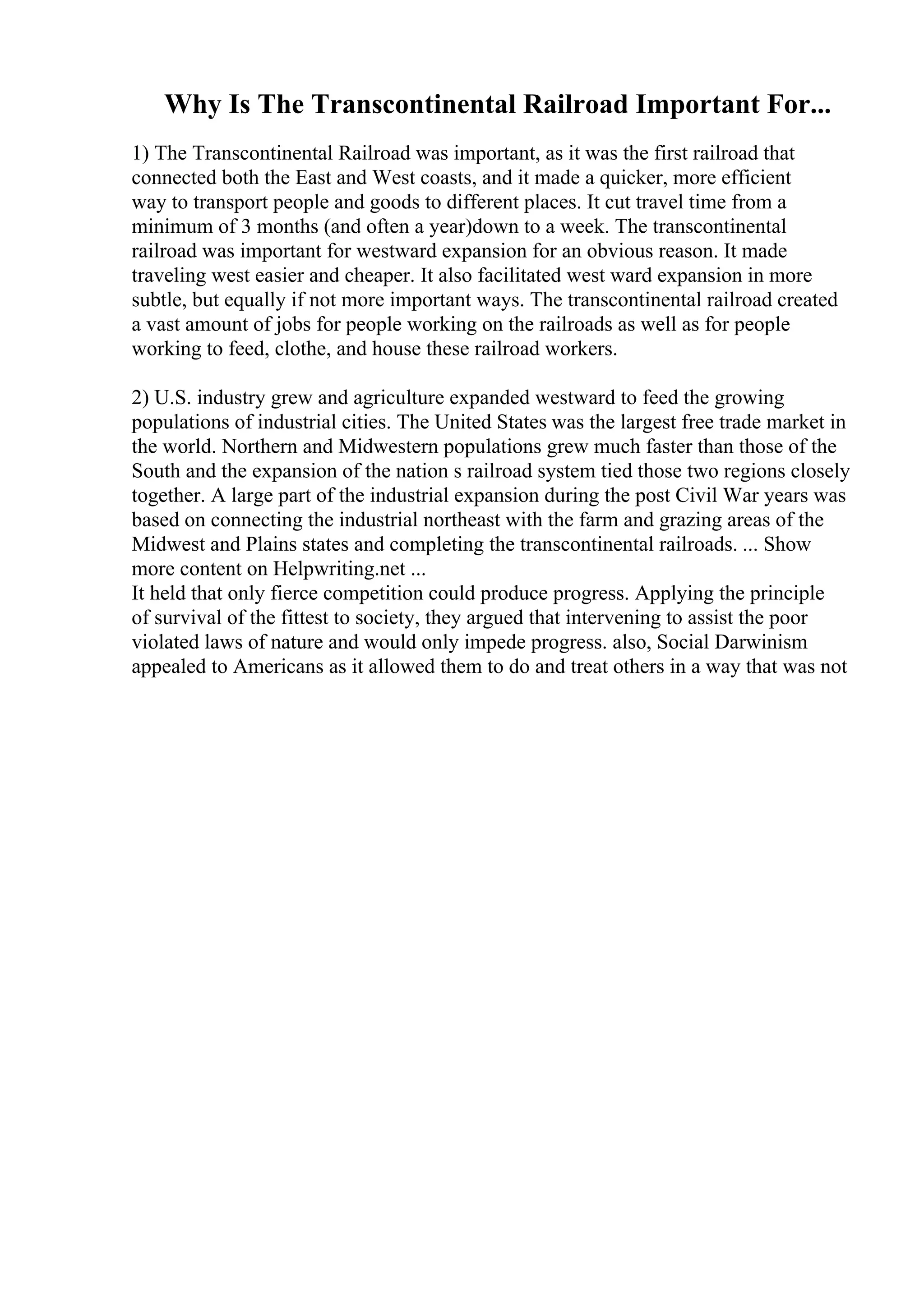 Why Is The Transcontinental Railroad Important For...
1) The Transcontinental Railroad was important, as it was the first railroad that
connected both the East and West coasts, and it made a quicker, more efficient
way to transport people and goods to different places. It cut travel time from a
minimum of 3 months (and often a year)down to a week. The transcontinental
railroad was important for westward expansion for an obvious reason. It made
traveling west easier and cheaper. It also facilitated west ward expansion in more
subtle, but equally if not more important ways. The transcontinental railroad created
a vast amount of jobs for people working on the railroads as well as for people
working to feed, clothe, and house these railroad workers.
2) U.S. industry grew and agriculture expanded westward to feed the growing
populations of industrial cities. The United States was the largest free trade market in
the world. Northern and Midwestern populations grew much faster than those of the
South and the expansion of the nation s railroad system tied those two regions closely
together. A large part of the industrial expansion during the post Civil War years was
based on connecting the industrial northeast with the farm and grazing areas of the
Midwest and Plains states and completing the transcontinental railroads. ... Show
more content on Helpwriting.net ...
It held that only fierce competition could produce progress. Applying the principle
of survival of the fittest to society, they argued that intervening to assist the poor
violated laws of nature and would only impede progress. also, Social Darwinism
appealed to Americans as it allowed them to do and treat others in a way that was not
 