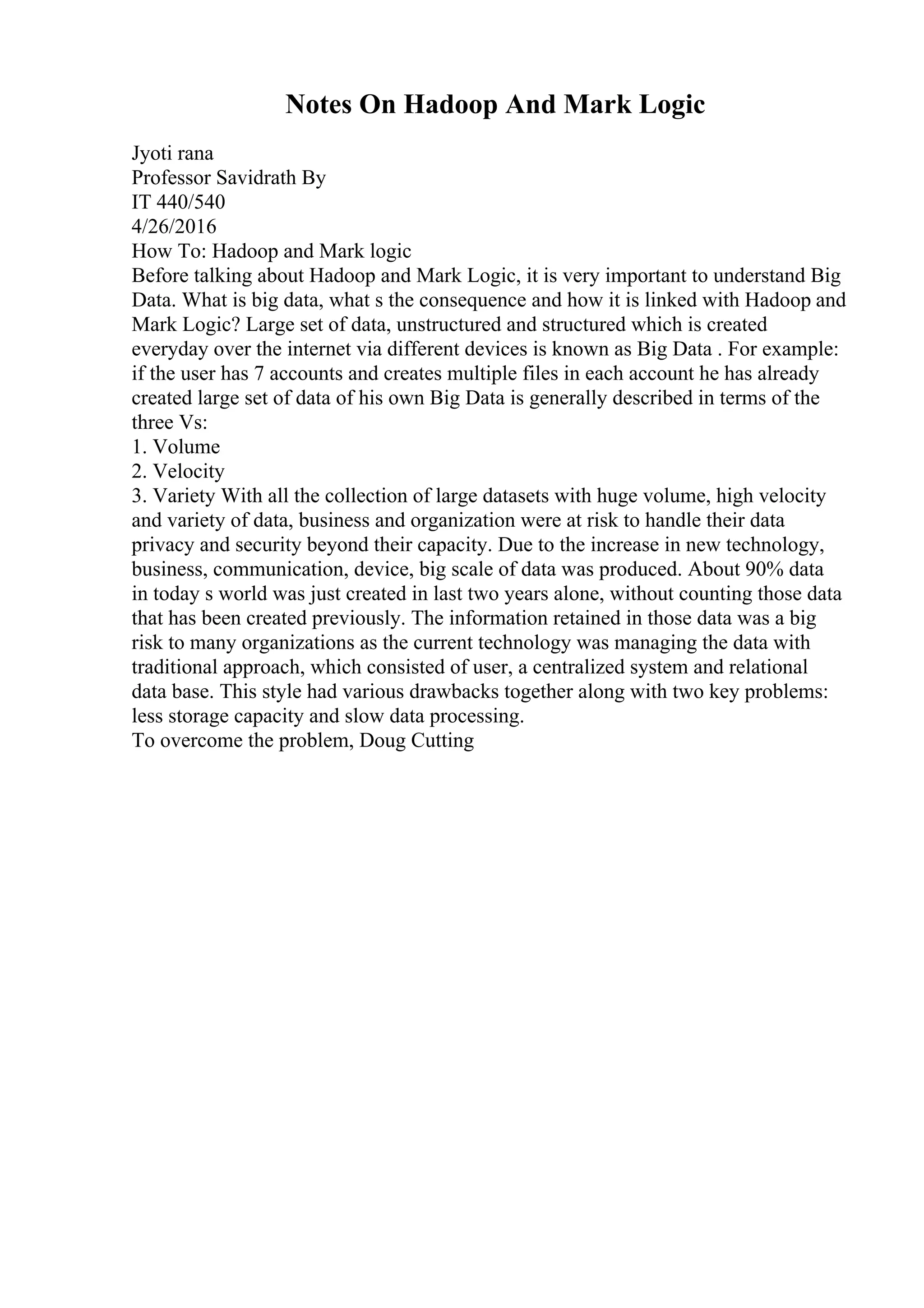 Notes On Hadoop And Mark Logic
Jyoti rana
Professor Savidrath By
IT 440/540
4/26/2016
How To: Hadoop and Mark logic
Before talking about Hadoop and Mark Logic, it is very important to understand Big
Data. What is big data, what s the consequence and how it is linked with Hadoop and
Mark Logic? Large set of data, unstructured and structured which is created
everyday over the internet via different devices is known as Big Data . For example:
if the user has 7 accounts and creates multiple files in each account he has already
created large set of data of his own Big Data is generally described in terms of the
three Vs:
1. Volume
2. Velocity
3. Variety With all the collection of large datasets with huge volume, high velocity
and variety of data, business and organization were at risk to handle their data
privacy and security beyond their capacity. Due to the increase in new technology,
business, communication, device, big scale of data was produced. About 90% data
in today s world was just created in last two years alone, without counting those data
that has been created previously. The information retained in those data was a big
risk to many organizations as the current technology was managing the data with
traditional approach, which consisted of user, a centralized system and relational
data base. This style had various drawbacks together along with two key problems:
less storage capacity and slow data processing.
To overcome the problem, Doug Cutting
 