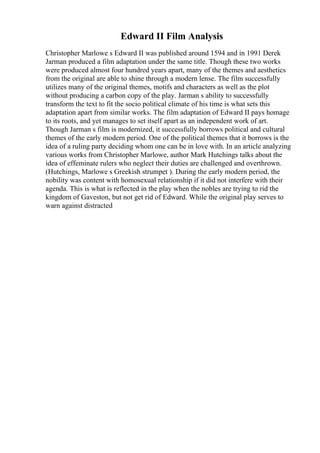 Edward II Film Analysis
Christopher Marlowe s Edward II was published around 1594 and in 1991 Derek
Jarman produced a film adaptation under the same title. Though these two works
were produced almost four hundred years apart, many of the themes and aesthetics
from the original are able to shine through a modern lense. The film successfully
utilizes many of the original themes, motifs and characters as well as the plot
without producing a carbon copy of the play. Jarman s ability to successfully
transform the text to fit the socio political climate of his time is what sets this
adaptation apart from similar works. The film adaptation of Edward II pays homage
to its roots, and yet manages to set itself apart as an independent work of art.
Though Jarman s film is modernized, it successfully borrows political and cultural
themes of the early modern period. One of the political themes that it borrows is the
idea of a ruling party deciding whom one can be in love with. In an article analyzing
various works from Christopher Marlowe, author Mark Hutchings talks about the
idea of effeminate rulers who neglect their duties are challenged and overthrown.
(Hutchings, Marlowe s Greekish strumpet ). During the early modern period, the
nobility was content with homosexual relationship if it did not interfere with their
agenda. This is what is reflected in the play when the nobles are trying to rid the
kingdom of Gaveston, but not get rid of Edward. While the original play serves to
warn against distracted
 
