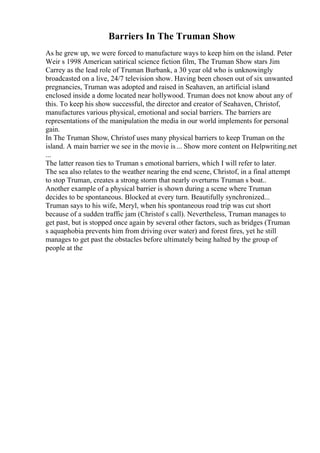 Barriers In The Truman Show
As he grew up, we were forced to manufacture ways to keep him on the island. Peter
Weir s 1998 American satirical science fiction film, The Truman Show stars Jim
Carrey as the lead role of Truman Burbank, a 30 year old who is unknowingly
broadcasted on a live, 24/7 television show. Having been chosen out of six unwanted
pregnancies, Truman was adopted and raised in Seahaven, an artificial island
enclosed inside a dome located near hollywood. Truman does not know about any of
this. To keep his show successful, the director and creator of Seahaven, Christof,
manufactures various physical, emotional and social barriers. The barriers are
representations of the manipulation the media in our world implements for personal
gain.
In The Truman Show, Christof uses many physical barriers to keep Truman on the
island. A main barrier we see in the movie is... Show more content on Helpwriting.net
...
The latter reason ties to Truman s emotional barriers, which I will refer to later.
The sea also relates to the weather nearing the end scene, Christof, in a final attempt
to stop Truman, creates a strong storm that nearly overturns Truman s boat..
Another example of a physical barrier is shown during a scene where Truman
decides to be spontaneous. Blocked at every turn. Beautifully synchronized...
Truman says to his wife, Meryl, when his spontaneous road trip was cut short
because of a sudden traffic jam (Christof s call). Nevertheless, Truman manages to
get past, but is stopped once again by several other factors, such as bridges (Truman
s aquaphobia prevents him from driving over water) and forest fires, yet he still
manages to get past the obstacles before ultimately being halted by the group of
people at the
 