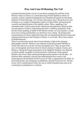 Pros And Cons Of Banning The Veil
conclude that banning the veil isn t as just about assuaging the suffering of the
Muslim woman as much as it is about protecting French republican notions of
sexuality, notions considered fundamental and foundational against the disturbing
influence of Islam (Scott pp. 123). Women choosing to wear a Burqa however may
be doing so as a symbol of demanding control over their bodies and rejecting the
sexuality and objectification of the republic culture. What s appalling is the
assumption that a veiled woman means submission and oppression. Based on their
own perceptions of what is empowering and what is suffering, proponents of the
ban have been speaking on behalf of the Muslim woman: As a non muslim, I would
never wear a burqa and therefore you should not wear a burqa . By foisting their
own perceptions of what is right and wrong, they are stigmatizing Muslim women and
imposing restrictions on their freedom of choice. A veil could... Show more content
on Helpwriting.net ...
There is an increasing anxiety about French identity in light of the changing
demographic structure. Moreover, the majority of practicing female Muslims in
France who choose to wear the veil have immigrants roots. They are part of the
wave of immigrants into France from its former colonies of Algeria, Tunisia, and
Morocco. During the French colonization of the Maghreb, Muslims were depicted
as inferior people, incapable of self government. Expressions of bias against
Muslims stem from a deep seated psychological preoccupation with the other . As
Professor Bate explained, a process that anthropologists have come to call
schismogenesis the formation of Self in terms of what we apprehend in the Other. In
the French psyche, the immigrants are defined by what the French are not. The ban
on the veil is a manifestation of this, the way in which Frenchness has come to be
constructed in contradiction to a Islamist
 