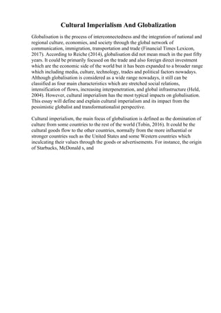 Cultural Imperialism And Globalization
Globalisation is the process of interconnectedness and the integration of national and
regional culture, economies, and society through the global network of
communication, immigration, transportation and trade (Financial Times Lexicon,
2017). According to Reiche (2014), globalisation did not mean much in the past fifty
years. It could be primarily focused on the trade and also foreign direct investment
which are the economic side of the world but it has been expanded to a broader range
which including media, culture, technology, trades and political factors nowadays.
Although globalisation is considered as a wide range nowadays, it still can be
classified as four main characteristics which are stretched social relations,
intensification of flows, increasing interpenetration, and global infrastructure (Held,
2004). However, cultural imperialism has the most typical impacts on globalisation.
This essay will define and explain cultural imperialism and its impact from the
pessimistic globalist and transformationalist perspective.
Cultural imperialism, the main focus of globalisation is defined as the domination of
culture from some countries to the rest of the world (Tobin, 2016). It could be the
cultural goods flow to the other countries, normally from the more influential or
stronger countries such as the United States and some Western countries which
inculcating their values through the goods or advertisements. For instance, the origin
of Starbucks, McDonald s, and
 